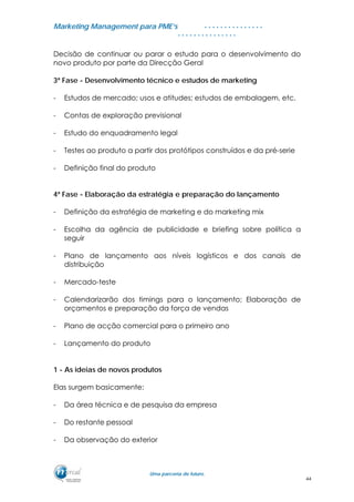 MMaarrkkeettiinngg MMaannaaggeemmeenntt ppaarraa PPMMEE’’ss
UUmmaa ppaarrcceerriiaa ddee ffuuttuurroo..
. . . . . . . . . . . . . . .
. . . . . . . . . . . . . . .
Decisão de continuar ou parar o estudo para o desenvolvimento do
novo produto por parte da Direcção Geral
3ª Fase - Desenvolvimento técnico e estudos de marketing
- Estudos de mercado; usos e atitudes; estudos de embalagem, etc.
- Contas de exploração previsional
- Estudo do enquadramento legal
- Testes ao produto a partir dos protótipos construídos e da pré-serie
- Definição final do produto
4ª Fase - Elaboração da estratégia e preparação do lançamento
- Definição da estratégia de marketing e do marketing mix
- Escolha da agência de publicidade e briefing sobre política a
seguir
- Plano de lançamento aos níveis logísticos e dos canais de
distribuição
- Mercado-teste
- Calendarizarão dos timings para o lançamento; Elaboração de
orçamentos e preparação da força de vendas
- Plano de acção comercial para o primeiro ano
- Lançamento do produto
1 - As ideias de novos produtos
Elas surgem basicamente:
- Da área técnica e de pesquisa da empresa
- Do restante pessoal
- Da observação do exterior
44
 