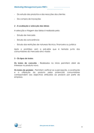 MMaarrkkeettiinngg MMaannaaggeemmeenntt ppaarraa PPMMEE’’ss
UUmmaa ppaarrcceerriiaa ddee ffuuttuurroo..
. . . . . . . . . . . . . . .
. . . . . . . . . . . . . . .
- Do estudo dos produtos e das reacções dos clientes
- Da compra de inovações
2 - A avaliação e selecção das ideias
A selecção e triagem das ideias é realizada pelo:
- Estudo de mercado
- Estudo da concorrência
- Estudo das restrições de natureza técnica, financeira ou jurídica
Após o protótipo vem a pré-série que é testada junto dos
consumidores do mercado-alvo visado
3 - Os tipos de testes
Os testes de conceito - Realizados no início permitem aferir do
interesse no produto novo.
Os testes de produto - Permitem verificar se a percepção, a aceitação
e a utilização do produto pelos potenciais consumidores
correspondem aos objectivos atribuídos ao produto por parte da
empresa.
45
 