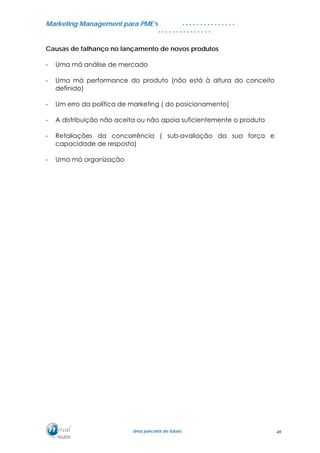 MMaarrkkeettiinngg MMaannaaggeemmeenntt ppaarraa PPMMEE’’ss
UUmmaa ppaarrcceerriiaa ddee ffuuttuurroo..
. . . . . . . . . . . . . . .
. . . . . . . . . . . . . . .
Causas de falhanço no lançamento de novos produtos
- Uma má análise de mercado
- Uma má performance do produto (não está à altura do conceito
definido)
- Um erro da política de marketing ( do posicionamento)
- A distribuição não aceita ou não apoia suficientemente o produto
- Retaliações da concorrência ( sub-avaliação da sua força e
capacidade de resposta)
- Uma má organização
49
 
