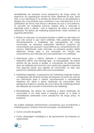 MMaarrkkeettiinngg MMaannaaggeemmeenntt ppaarraa PPMMEE’’ss
UUmmaa ppaarrcceerriiaa ddee ffuuttuurroo..
. . . . . . . . . . . . . . .
. . . . . . . . . . . . . . .
rentabilidade da empresa numa perspectiva de longo prazo. Os
objectivos da organização tornam-se assim diferentes já que, nesta
fase, a sua orientação é no sentido de determinar as necessidades e
desejos dos consumidores que constituem o seu mercado-alvo e vir a
satisfazê-los de forma mais eficaz e eficiente do que a concorrência.
O conceito de marketing torna-se voltado para o mercado e
orientado para o cliente com o objectivo de obter a sua plena
satisfação. Na óptica de marketing predominam, neste contexto, os
seguintes elementos:
• Ênfase no mercado: As empresas tendem a definir os mercados em
que vão actuar e que visam satisfazer. Não podendo satisfazer
simultaneamente a totalidade das necessidades de cada
consumidor, as empresas pretendem identificar conjuntos de
consumidores que possuem características ou comportamentos em
comum. Delimitando cada mercado, as empresas podem definir
diferentes formas para a sua actuação em função das
características dos mercado-alvo que pretendem vir a satisfazer.
• Orientação para o cliente: Definido o mercado-alvo torna-se
imperativo definir, com elevado rigor, as necessidades do cliente
através do seu estudo e análise. A concepção do produto não
deve ser realizada de harmonia com aquilo que agrada à empresa
mas segundo aquilo que agrada ao consumidor, ou seja, que
promova a satisfação plena das suas necessidades.
• Marketing integrado: A perspectiva de marketing integrado implica
a integração das diversas funções da empresa no ponto de vista da
sua orientação para o cliente, reconhecendo a necessidade
imperiosa em obter a plena satisfação do consumidor. Esta
perspectiva implica a criação de uma cultura de marketing através
da utilização do conceito e instrumentos de marketing.
• Rentabilidade: Na óptica de marketing a plena satisfação do
consumidor é um meio para a empresa poder vir a obter a
rentabilidade pretendida numa perspectiva de longo prazo. As
empresas
Da análise realizada anteriormente constatamos que actualmente o
marketing possui diversos níveis de actuação, nomeadamente:
• Como conceito de gestão
• Como abordagem estratégica e de pensamento da empresa ou
organização
5
 