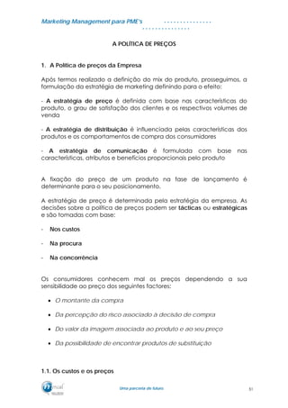 MMaarrkkeettiinngg MMaannaaggeemmeenntt ppaarraa PPMMEE’’ss
UUmmaa ppaarrcceerriiaa ddee ffuuttuurroo..
. . . . . . . . . . . . . . .
. . . . . . . . . . . . . . .
A POLÍTICA DE PREÇOS
1. A Política de preços da Empresa
Após termos realizado a definição do mix do produto, prosseguimos, a
formulação da estratégia de marketing definindo para o efeito:
- A estratégia de preço é definida com base nas características do
produto, o grau de satisfação dos clientes e os respectivos volumes de
venda
- A estratégia de distribuição é influenciada pelas características dos
produtos e os comportamentos de compra dos consumidores
- A estratégia de comunicação é formulada com base nas
características, atributos e benefícios proporcionais pelo produto
A fixação do preço de um produto na fase de lançamento é
determinante para o seu posicionamento.
A estratégia de preço é determinada pela estratégia da empresa. As
decisões sobre a política de preços podem ser tácticas ou estratégicas
e são tomadas com base:
- Nos custos
- Na procura
- Na concorrência
Os consumidores conhecem mal os preços dependendo a sua
sensibilidade ao preço dos seguintes factores:
• O montante da compra
• Da percepção do risco associado à decisão de compra
• Do valor da imagem associada ao produto e ao seu preço
• Da possibilidade de encontrar produtos de substituição
1.1. Os custos e os preços
51
 