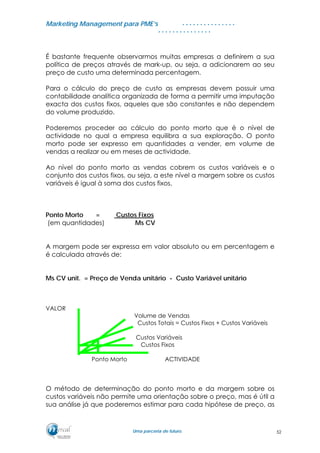 MMaarrkkeettiinngg MMaannaaggeemmeenntt ppaarraa PPMMEE’’ss
UUmmaa ppaarrcceerriiaa ddee ffuuttuurroo..
. . . . . . . . . . . . . . .
. . . . . . . . . . . . . . .
É bastante frequente observarmos muitas empresas a definirem a sua
política de preços através de mark-up, ou seja, a adicionarem ao seu
preço de custo uma determinada percentagem.
Para o cálculo do preço de custo as empresas devem possuir uma
contabilidade analítica organizada de forma a permitir uma imputação
exacta dos custos fixos, aqueles que são constantes e não dependem
do volume produzido.
Poderemos proceder ao cálculo do ponto morto que é o nível de
actividade no qual a empresa equilibra a sua exploração. O ponto
morto pode ser expresso em quantidades a vender, em volume de
vendas a realizar ou em meses de actividade.
Ao nível do ponto morto as vendas cobrem os custos variáveis e o
conjunto dos custos fixos, ou seja, a este nível a margem sobre os custos
variáveis é igual à soma dos custos fixos.
Ponto Morto = Custos Fixos
(em quantidades) Ms CV
A margem pode ser expressa em valor absoluto ou em percentagem e
é calculada através de:
Ms CV unit. = Preço de Venda unitário - Custo Variável unitário
VALOR
Volume de Vendas
Custos Totais = Custos Fixos + Custos Variáveis
Custos Variáveis
Custos Fixos
Ponto Morto ACTIVIDADE
O método de determinação do ponto morto e da margem sobre os
custos variáveis não permite uma orientação sobre o preço, mas é útil a
sua análise já que poderemos estimar para cada hipótese de preço, as
52
 