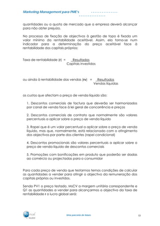 MMaarrkkeettiinngg MMaannaaggeemmeenntt ppaarraa PPMMEE’’ss
UUmmaa ppaarrcceerriiaa ddee ffuuttuurroo..
. . . . . . . . . . . . . . .
. . . . . . . . . . . . . . .
quantidades ou a quota de mercado que a empresa deverá alcançar
para não obter prejuízo.
No processo de fixação de objectivos à gestão de topo é fixada um
valor mínimo da rentabilidade aceitável. Assim, ela torna-se num
indicador para a determinação do preço aceitável face à
rentabilidade dos capitais próprios:
Taxa de rentabilidade (r) = Resultados
Capitais investidos
ou ainda à rentabilidade das vendas (rv) = Resultados
Vendas líquidas
os custos que afectam o preço de venda líquido são:
1. Descontos comerciais de factura que deverão ser harmonizados
por canal de venda face à lei geral de concorrência e preços
2. Descontos comerciais de contrato que normalmente são valores
percentuais a aplicar sobre o preço de venda líquido
3. Rapei que é um valor percentual a aplicar sobre o preço de venda
líquido, mas que, normalmente, está relacionado com o atingimento
dos objectivos por parte dos clientes (rapei condicional)
4. Descontos promocionais são valores percentuais a aplicar sobre o
preço de venda líquido de descontos comerciais
5. Promoções com bonificações em produto que poderão ser dadas
ao comércio ou projectadas para o consumidor
Para cada preço de venda que testarmos temos condições de calcular
as quantidades a vender para atingir o objectivo da remuneração dos
capitais próprios ou investidos.
Sendo PV1 o preço testado, MsCV a margem unitária correspondente e
Q1 as quantidades a vender para alcançarmos o objectivo da taxa de
rentabilidade r o lucro global será:
53
 