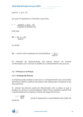 MMaarrkkeettiinngg MMaannaaggeemmeenntt ppaarraa PPMMEE’’ss
UUmmaa ppaarrcceerriiaa ddee ffuuttuurroo..
. . . . . . . . . . . . . . .
. . . . . . . . . . . . . . .
(MsCV1 x Q1) - CF
em que CF representa o total dos custos fixos.
r = (MsCV1 x Q1) - CF
Capitais Investidos (CI)
pelo que
Q1 = CI . r + CF
MsCV1
ou ainda
Q1 = ponto morto (expresso em quantidades) + CI . r
MsCV1
Os métodos de determinação dos preços devem ser sempre
confrontados com o estudo e análise do comportamento da procura.
1.2. A Procura e os Preços
1.2.1. O Estudo da Procura
A empresa pode analisar a procura e o comportamento do consumidor
de forma a definir a política de preços mais adequada à empresa e aos
seus produtos.
O estudo da procura pode ser relacionada com o preço a que o
produto ou serviço é comercializado. Desta forma, podemos determinar
a elasticidade procura/preço através da seguinte formula:
ξ = ∆D/D
∆P/P (onde D representa a quantidade procurada do
produto)
54
 