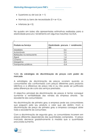 MMaarrkkeettiinngg MMaannaaggeemmeenntt ppaarraa PPMMEE’’ss
UUmmaa ppaarrcceerriiaa ddee ffuuttuurroo..
. . . . . . . . . . . . . . .
. . . . . . . . . . . . . . .
• Superiores ou de luxo (e > 1)
• Normais ou bens de necessidade (0 < e <1) e,
• Inferiores (e < 0)
No quadro em baixo são apresentadas estimativas realizadas para a
elasticidade procura / rendimento em algumas industrias nos EUA.
)
Produto ou Serviço Elasticidade procura / rendimento
(e)
Mobiliário 2.6
Automóveis 2.5
Refeições no restaurante 1.6
Água 1.4
Cinema 0.8
Margarina -0.2
Transportes públicos -0.4
1.2.3. As estratégias de discriminação de preços com poder de
mercado
A estratégias de discriminação de preços ocorrem quando os
consumidores são confrontados com preços diferentes para produtos
idênticos e a diferença de preço não é ou não pode ser justificada
pelas diferenças de custo dos serviços prestados.
O objectivo principal da discriminação de preços é tentar conseguir
aumentar a rentabilidade das vendas da empresa através do
excedente dos consumidores:
Na discriminação de primeiro grau a empresa pede aos consumidores
que paguem pelo seu produto o valor que ele detêm. Com a
discriminação de preço de primeiro grau a empresa consegue obter
todo o excedente do consumidor.
Com a discriminação de segundo grau, os consumidores incorrem em
preços diferentes dependendo das quantidades compradas. O preço
marcado decresce gradativamente à medida que a quantidade
procurada aumenta.
58
 