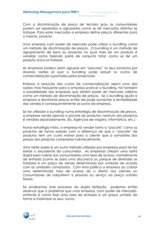 MMaarrkkeettiinngg MMaannaaggeemmeenntt ppaarraa PPMMEE’’ss
UUmmaa ppaarrcceerriiaa ddee ffuuttuurroo..
. . . . . . . . . . . . . . .
. . . . . . . . . . . . . . .
Com a discriminação de preço de terceiro grau os consumidores
podem ser separados e agrupados como se de mercados distintos se
tratasse. Para estes mercados a empresa define preços diferentes para
o mesmo produto.
Uma empresa com poder de mercado pode utilizar o bundling como
um método de discriminação de preços. O bundling é um método de
agrupamento de bens ou produtos no qual mais de um produto é
vendido como fazendo parte de conjunto total, como se de um
produto único se tratasse.
As empresas podem assim agrupar em “pacotes” os seus produtos por
diversas razões já que o bundling pode reduzir os custos de
comercialização suportados pelos produtores.
Embora a redução dos custos de comercialização sejam uma das
razões mais frequente para a empresa praticar o bundling, há também
a possibilidade das empresas que detêm poder de mercado utilizá-lo
como um método de discriminação de preços. Se o bundling ajuda a
empresa a discriminar preços então ele pode aumentar a rentabilidade
das vendas e consequentemente os lucros da empresa..
Se for utilizado o bundling numa estratégia de discriminação de preços,
a empresa vende apenas o pacote de produtos: nenhum dos produtos
é vendido separadamente. (Ex. Agências de viagens, informática, etc.)
Numa estratégia mista, a empresa irá vender tanto o “pacote” como os
produtos de forma isolada com a diferença de que o “pacote” de
produtos tem um custo menor para o cliente que o somatório dos
preços dos produtos comprados individualmente.
Uma tarifa dupla é um outro método utilizado por empresas para tentar
extrair o excedente do consumidor. As empresas utilizam uma tarifa
dupla para cobrar aos consumidores uma taxa de acesso, normalmente
de entrada (como se para uma discoteca ou parque de diversões se
tratasse) e um preço de venda determinado por unidade de acordo
com as unidades compradas. Com esta política a empresa ao cobrar
uma determinada taxa de acesso dá o direito aos clientes ou
consumidores de adquirirem o produto ou serviço ao preço unitário
fixado.
Se analisarmos este processo de dupla tarifação podemos então
observar que o problema que uma empresa, com poder de mercado,
enfrenta é como fixar uma taxa de entrada e um preço unitário de
forma a maximizar os seus lucros.
59
 
