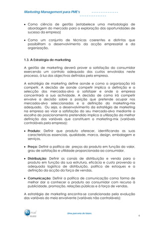 MMaarrkkeettiinngg MMaannaaggeemmeenntt ppaarraa PPMMEE’’ss
UUmmaa ppaarrcceerriiaa ddee ffuuttuurroo..
. . . . . . . . . . . . . . .
. . . . . . . . . . . . . . .
• Como ciência de gestão (estabelece uma metodologia de
abordagem do mercado para a exploração das oportunidades de
sucesso da empresa)
• Como um conjunto de técnicas coerentes e distintas que
possibilitam o desenvolvimento da acção empresarial e da
organização.
1.3. A Estratégia de marketing
A gestão de marketing deverá prover a satisfação do consumidor
exercendo um controlo adequado dos custos envolvidos neste
processo, à luz dos objectivos definidos pela empresa.
A estratégia de marketing define aonde e como a organização irá
competir. A decisão de aonde competir implica a definição e a
selecção dos mercados-alvo a satisfazer e onde a empresa
concentrará a sua actividade. A decisão de como irá competir
envolve a decisão sobre a posição que pretende ocupar nos
mercados-alvo seleccionados e a definição do marketing-mix
adequado. Ou seja, o desenvolvimento da estratégia de marketing
na empresa ao visar a satisfação do seu mercado-alvo mediante a
escolha do posicionamento pretendido implica a utilização da melhor
definição das variáveis que constituem o marketing-mix (variáveis
controláveis pela empresa):
• Produto: Definir que produto oferecer, identificando as suas
características essenciais, qualidade, marca, design, embalagem e
serviços.
• Preço: Definir a política de preços do produto em função do valor,
grau de satisfação e utilidade proporcionada ao consumidor.
• Distribuição: Definir os canais de distribuição e venda para o
produto em função da sua estrutura, eficácia e custo provendo a
adequada logística de distribuição, política de estoques e a
definição da acção da força de vendas.
• Comunicação: Definir a política de comunicação como forma de
melhor dar a conhecer o produto ao consumidor com recurso à
publicidade, promoção, relações públicas e à força de vendas.
A estratégia de marketing encontra-se condicionada pela evolução
das variáveis do meio envolvente (variáveis não controláveis):
6
 