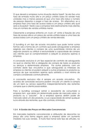 MMaarrkkeettiinngg MMaannaaggeemmeenntt ppaarraa PPMMEE’’ss
UUmmaa ppaarrcceerriiaa ddee ffuuttuurroo..
. . . . . . . . . . . . . . .
. . . . . . . . . . . . . . .
O que deverá a empresa numa situação destas fazer? Se ela fixa uma
taxa de entrada muito alta e um preço unitário baixo irá vender mais
unidades mas a menos pessoas já que uma taxa alta reduz o número
de pessoas dispostas a pagar a taxa de acesso. Em alternativa, se a
empresa fixar uma taxa de acesso baixa e um preço unitário alto qual
será a situação? Neste caso a empresa terá relativamente mais clientes
mas um número de vendas unitárias menor.
Claramente a empresa enfrenta um trade off entre a fixação de uma
taxa de acesso alta e um preço de venda unitário baixo e uma taxa de
acesso baixa com um preço unitário de venda elevado.
O bundling é um tipo de acordo vinculativo que pode tomar outras
formas: sob a forma de um contrato que pode salvaguardar a empresa
exigindo aos clientes a compra de uma quantidade mínima de um
segundo produto ou atribuir a exclusividade a capacidade de compra
aos clientes que se comprometerem a adquirir os produtos apenas à
empresa.
A concessão exclusiva é um tipo especial de contrato de salvaguarda
no qual os clientes têm a obrigação da compra de todos os produtos
ou serviços a determinada empresa. Por outras palavras, com um
contrato deste tipo vinculativo e que salvaguarda os interesses da
empresa os clientes só podem adquirir a outras empresas os produtos ou
serviços de que necessitem apenas após satisfeito o nível mínimo de
compra considerado contratualmente.
A concessão exclusiva não é sempre um acordo vinculativo. Os
acordos de concessão exclusiva podem vincular um cliente à compra
de um bem ou serviço específico independentemente das restantes
compras que o cliente possa realizar.
Para o bundling conseguir extrair o excedente do consumidor a
empresa tem que deter um determinado poder de mercado sobre os
produtos ou o “pacote”. Se a empresa apenas detém poder de
mercado sobre um dos produtos, a sua capacidade de extrair qualquer
lucro através dos restantes, que não controla, é limitada.
1.2.4. A Gestão dos Preços em Mercados Concorrenciais
Em mercados bastante concorrenciais a atribuição de descontos no
preço são uma forma segura para a empresa obter um aumento
imediato nas suas vendas. É muito fácil tomar este tipo de atitudes, no
60
 