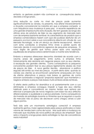 MMaarrkkeettiinngg MMaannaaggeemmeenntt ppaarraa PPMMEE’’ss
UUmmaa ppaarrcceerriiaa ddee ffuuttuurroo..
. . . . . . . . . . . . . . .
. . . . . . . . . . . . . . .
entanto, os gestores podem não conhecer as consequências destas
decisões a longo-prazo.
Uma redução ou corte no nível de preços pode aumentar
significativamente as vendas, no presente, mas alterar irreversivelmente
a situação concorrencial na indústria em que a empresa compete e
com frequência essa mudança é para pior. A recente experiência de
uma grande empresa ilustra esta situação. Ela tem gozado ao longo dos
últimos anos do estatuto de líder no seu segmento de mercado bem
com de empresa bastante rentável. As características do produto que a
empresa comercializava faziam com que ela pudesse desfrutar de um
pequeno premium sobre a sua concorrência directa em virtude da sua
elevada tecnologia e de um serviço ao cliente excepcional. Mesmo
com estas condições a empresa tinha vindo a perder quota de
mercado devido à concorrência agressiva de pequenas empresas. O
novo órgão de gestão que tomou posse após uma aquisição
equilibrada da empresa estava determinado a inverter esta tendência.
Embora a empresa oferecesse descontos standard de acordo com o
volume, prazo de pagamento, entre outros, a empresa tinha
historicamente sido relutante em negociar preços com os seus clientes,
à excepção dos grandes clientes. Como consequência os pequenos
concorrentes podiam fixar os seus preços ligeiramente abaixo do nível
de preços do líder. A nova gestão decidiu abandonar a política
seguida até então ao nível dos preços. A partir desta data quando as
vendas aos clientes se encontravam seriamente ameaçadas em face
de ofertas alternativas a preços mais baixos os gestores de conta
estavam autorizados a negociar "propostas especiais" que manteriam o
negócio embora a preços mais baixos muito embora ainda rentáveis.
O efeito desta política foi dramática e só posteriormente com a sua
eliminação a empresa conseguiu impedir a fuga dos seus clientes
habituais para a concorrência ao mesmo tempo que optava por
efectuar a prospecção de novos negócios com base nos seus atributos
diferenciadores; a qualidade e o serviço prestado. Como consequência
da inversão da estratégia durante os trimestres que se seguiram a quota
de mercado não só parou de decrescer como chegou ainda a subir
alguns pontos.
Terá sido este um movimento estratégico correcto? A empresa
realmente ganhou maior agressividade pelos preços praticados e maior
volume de vendas bem como de lucros. Mas qual seria a mudança no
mercado que resultaria da nova política de preços da empresa? Qual
seria o impacto a longo-prazo desta estratégia no tipo de concorrência
nesta indústria?
61
 