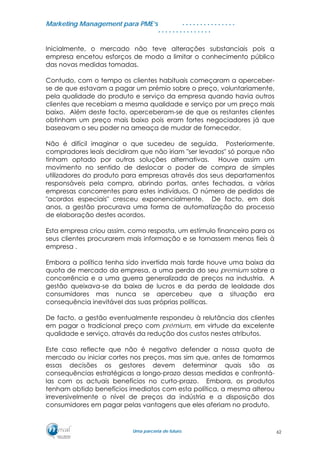 MMaarrkkeettiinngg MMaannaaggeemmeenntt ppaarraa PPMMEE’’ss
UUmmaa ppaarrcceerriiaa ddee ffuuttuurroo..
. . . . . . . . . . . . . . .
. . . . . . . . . . . . . . .
Inicialmente, o mercado não teve alterações substanciais pois a
empresa encetou esforços de modo a limitar o conhecimento público
das novas medidas tomadas.
Contudo, com o tempo os clientes habituais começaram a aperceber-
se de que estavam a pagar um prémio sobre o preço, voluntariamente,
pela qualidade do produto e serviço da empresa quando havia outros
clientes que recebiam a mesma qualidade e serviço por um preço mais
baixo. Além deste facto, aperceberam-se de que os restantes clientes
obtinham um preço mais baixo pois eram fortes negociadores já que
baseavam o seu poder na ameaça de mudar de fornecedor.
Não é difícil imaginar o que sucedeu de seguida. Posteriormente,
compradores leais decidiram que não iriam "ser levados" só porque não
tinham optado por outras soluções alternativas. Houve assim um
movimento no sentido de deslocar o poder de compra de simples
utilizadores do produto para empresas através dos seus departamentos
responsáveis pela compra, abrindo portas, antes fechadas, a várias
empresas concorrentes para estes indivíduos. O número de pedidos de
"acordos especiais" cresceu exponencialmente. De facto, em dois
anos, a gestão procurava uma forma de automatização do processo
de elaboração destes acordos.
Esta empresa criou assim, como resposta, um estímulo financeiro para os
seus clientes procurarem mais informação e se tornassem menos fieis à
empresa .
Embora a política tenha sido invertida mais tarde houve uma baixa da
quota de mercado da empresa, a uma perda do seu premium sobre a
concorrência e a uma guerra generalizada de preços na industria. A
gestão queixava-se da baixa de lucros e da perda de lealdade dos
consumidores mas nunca se apercebeu que a situação era
consequência inevitável das suas próprias políticas.
De facto, a gestão eventualmente respondeu à relutância dos clientes
em pagar o tradicional preço com prémium, em virtude da excelente
qualidade e serviço, através da redução dos custos nestes atributos.
Este caso reflecte que não é negativo defender a nossa quota de
mercado ou iniciar cortes nos preços, mas sim que, antes de tomarmos
essas decisões os gestores devem determinar quais são as
consequências estratégicas a longo-prazo dessas medidas e confrontá-
las com os actuais benefícios no curto-prazo. Embora, os produtos
tenham obtido benefícios imediatos com esta política, a mesma alterou
irreversivelmente o nível de preços da indústria e a disposição dos
consumidores em pagar pelas vantagens que eles aferiam no produto.
62
 
