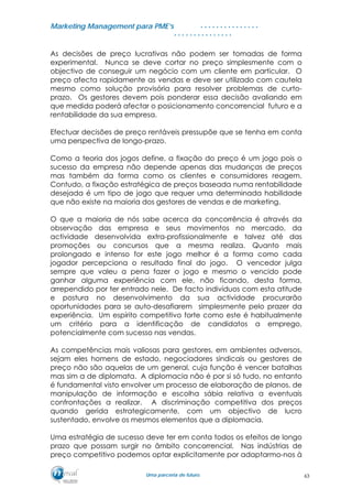 MMaarrkkeettiinngg MMaannaaggeemmeenntt ppaarraa PPMMEE’’ss
UUmmaa ppaarrcceerriiaa ddee ffuuttuurroo..
. . . . . . . . . . . . . . .
. . . . . . . . . . . . . . .
As decisões de preço lucrativas não podem ser tomadas de forma
experimental. Nunca se deve cortar no preço simplesmente com o
objectivo de conseguir um negócio com um cliente em particular. O
preço afecta rapidamente as vendas e deve ser utilizado com cautela
mesmo como solução provisória para resolver problemas de curto-
prazo. Os gestores devem pois ponderar essa decisão avaliando em
que medida poderá afectar o posicionamento concorrencial futuro e a
rentabilidade da sua empresa.
Efectuar decisões de preço rentáveis pressupõe que se tenha em conta
uma perspectiva de longo-prazo.
Como a teoria dos jogos define, a fixação do preço é um jogo pois o
sucesso da empresa não depende apenas das mudanças de preços
mas também da forma como os clientes e consumidores reagem.
Contudo, a fixação estratégica de preços baseada numa rentabilidade
desejada é um tipo de jogo que requer uma determinada habilidade
que não existe na maioria dos gestores de vendas e de marketing.
O que a maioria de nós sabe acerca da concorrência é através da
observação das empresa e seus movimentos no mercado, da
actividade desenvolvida extra-profissionalmente e talvez até das
promoções ou concursos que a mesma realiza. Quanto mais
prolongado e intenso for este jogo melhor é a forma como cada
jogador percepciona o resultado final do jogo. O vencedor julga
sempre que valeu a pena fazer o jogo e mesmo o vencido pode
ganhar alguma experiência com ele, não ficando, desta forma,
arrependido por ter entrado nele. De facto indivíduos com esta atitude
e postura no desenvolvimento da sua actividade procurarão
oportunidades para se auto-desafiarem simplesmente pelo prazer da
experiência. Um espírito competitivo forte como este é habitualmente
um critério para a identificação de candidatos a emprego,
potencialmente com sucesso nas vendas.
As competências mais valiosas para gestores, em ambientes adversos,
sejam eles homens de estado, negociadores sindicais ou gestores de
preço não são aquelas de um general, cuja função é vencer batalhas
mas sim a de diplomata. A diplomacia não é por si só tudo, no entanto
é fundamental visto envolver um processo de elaboração de planos, de
manipulação de informação e escolha sábia relativa a eventuais
confrontações a realizar. A discriminação competitiva dos preços
quando gerida estrategicamente, com um objectivo de lucro
sustentado, envolve os mesmos elementos que a diplomacia.
Uma estratégia de sucesso deve ter em conta todos os efeitos de longo
prazo que possam surgir no âmbito concorrencial. Nas indústrias de
preço competitivo podemos optar explicitamente por adaptarmo-nos à
63
 