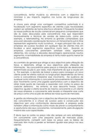MMaarrkkeettiinngg MMaannaaggeemmeenntt ppaarraa PPMMEE’’ss
UUmmaa ppaarrcceerriiaa ddee ffuuttuurroo..
. . . . . . . . . . . . . . .
. . . . . . . . . . . . . . .
concorrência, tentar mudá-la ou eliminá-la com o objectivo de
minimizar o seu impacto negativo nos lucros de longo-prazo da
empresa.
A chave para atingir uma vantagem competitiva sustentada é a
focalização num segmento específico de clientes cujas necessidades
podem ser satisfeitas de forma efectiva e eficiente. É frequente focalizar
as nossas políticas de acção comercial em pequenos compradores que
são às vezes descurados pela concorrência mas que respondem
favoravelmente a técnicas de vendas de baixo-custo, como por
exemplo, o telemarketing. No entanto os grandes compradores que
procuram elevada coordenação técnica e um fornecimento just-in-time
representam segmentos muito lucrativos. A regra principal não são as
empresas de sucesso focalizar em qualquer tipo de clientes mas sim
focalizar e servir segmentos específicos muito bem. Quando as
empresas concorrentes pretendem satisfazer vários segmentos
diferentes, isto conduz a elevadas desvantagens operacionais noutros
segmentos. A rentabilidade da empresa é tanto maior quanto menor for
a concorrência.
Ao contrário do general que atinge os seus objectivos pela utilização da
força, o diplomata, atinge os seus objectivos pela utilização da
informação. Na concorrência pelos preços a intenção de desenvolver
determinada acção é, por vezes, mais importante do que a acção em
si. Por exemplo, a decisão de baixar o preço para conseguir um novo
cliente pode ter efeitos radicais no longo-prazo dependendo da forma
como a concorrência interpretar esse movimento. Na ausência de
qualquer outra informação o concorrente provavelmente irá interpretar
esse movimento como uma jogada oportunística com o objectivo de
obter maior quota de mercado e responder com cortes no preço de
carácter defensivo. No entanto, se esse desconto tivesse, como
objectivo, igualar a oferta recente do mesmo concorrente a um cliente
da nossa empresa, o concorrente seria levado a interpretar esse corte
de preço como uma acção de defesa da nossa quota de mercado.
A gestão da informação com o objectivo de influenciar as expectativas
dos concorrentes é a chave de sucesso para a consecução dos
objectivos sem uma confrontação desnecessária. A empresa pode
também utilizar a informação como modo de prever o comportamento
e oportunismo dos seus concorrentes, nomeadamente, pela divulgação
massiva das suas capacidades.
É óbvio que os cortes no preço não são sempre um erro estratégico.
Um concorrente com uma pequena quota de mercado pode,
frequentemente, competir com base no preço pois os líderes de
mercado têm muito a perder se tentarem igualar esse preço nos seus
clientes.
64
 