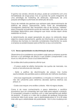 MMaarrkkeettiinngg MMaannaaggeemmeenntt ppaarraa PPMMEE’’ss
UUmmaa ppaarrcceerriiaa ddee ffuuttuurroo..
. . . . . . . . . . . . . . .
. . . . . . . . . . . . . . .
O ganho nas vendas, através do preço, pode ser consistente com uma
rentabilidade de longo-prazo mas só quando faz parte integrante de
uma estratégia de marketing de obtenção, exploração de uma
posição estratégica sustentada de obtenção de lucro.
Cerca de metade dos gestores que optaram pelo desenvolvimento de
políticas de preços, pressupondo certos níveis de rentabilidade,
conseguiram sobreviver. Eles necessitam não só de tácticas “militares”
para conquistar actualmente quota de mercado mas também de uma
estratégia diplomática para assegurar que essas vendas sejam ainda
realizáveis no futuro.
A determinação do papel apropriado do preço na obtenção desse
objectivo requer planeamento, gestão da informação e uma selecção
criteriosa dos factores no mercado considerados importantes nos quais
a empresa se poderá basear para enfrentar os seus concorrentes.
1.2.5. Novas oportunidades na discriminação de preços
Observámos já os problemas que podem surgir para a empresa quando
formula a sua estratégia de preços e que podem comprometer o seu
futuro ou até pôr em causa a sua sobrevivência.
Da análise efectuada podemos afirmar que:
- O preço pode ter efeitos tremendos nas quotas de mercado, nos
lucros e nas estruturas do mercado;
- Existe a política de discriminação de preços mas muitas
oportunidades são perdidas para a obtenção de melhores resultados;
- Uma boa organização contabilística, a intuição e o instinto por si só
não são suficientes para obtermos decisões óptimas relativas aos
preços, e;
- Cada caso requer uma análise cuidada. Não há regras simples.
Como é do nosso conhecimento o preço determina o sacrifício
económico que um comprador tem que fazer para adquirir o produto.
O comprador compara o sacrifício com o valor perceptível que detêm
do produto. O preço e o valor são os pilares de qualquer transacção
comercial. Não é por acaso que a elasticidade-preço é 10 a 20 vezes
mais alta que a elasticidade da publicidade. Isto é uma mudança em
65
 