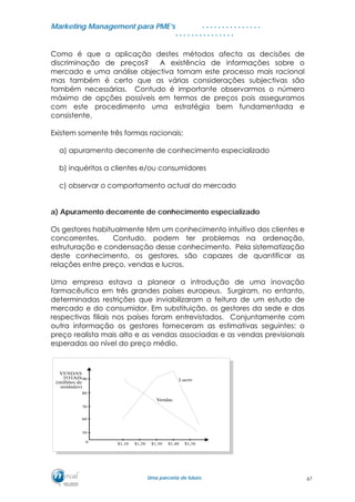 MMaarrkkeettiinngg MMaannaaggeemmeenntt ppaarraa PPMMEE’’ss
UUmmaa ppaarrcceerriiaa ddee ffuuttuurroo..
. . . . . . . . . . . . . . .
. . . . . . . . . . . . . . .
Como é que a aplicação destes métodos afecta as decisões de
discriminação de preços? A existência de informações sobre o
mercado e uma análise objectiva tornam este processo mais racional
mas também é certo que as várias considerações subjectivas são
também necessárias. Contudo é importante observarmos o número
máximo de opções possíveis em termos de preços pois asseguramos
com este procedimento uma estratégia bem fundamentada e
consistente.
Existem somente três formas racionais:
a) apuramento decorrente de conhecimento especializado
b) inquéritos a clientes e/ou consumidores
c) observar o comportamento actual do mercado
a) Apuramento decorrente de conhecimento especializado
Os gestores habitualmente têm um conhecimento intuitivo dos clientes e
concorrentes. Contudo, podem ter problemas na ordenação,
estruturação e condensação desse conhecimento. Pela sistematização
deste conhecimento, os gestores, são capazes de quantificar as
relações entre preço, vendas e lucros.
Uma empresa estava a planear a introdução de uma inovação
farmacêutica em três grandes países europeus. Surgiram, no entanto,
determinadas restrições que inviabilizaram a feitura de um estudo de
mercado e do consumidor. Em substituição, os gestores da sede e das
respectivas filiais nos países foram entrevistados. Conjuntamente com
outra informação os gestores forneceram as estimativas seguintes: o
preço realista mais alto e as vendas associadas e as vendas previsionais
esperadas ao nível do preço médio.
67
 