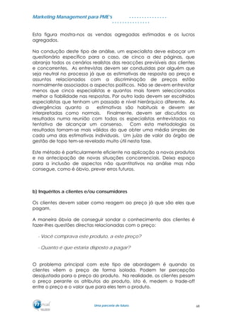 MMaarrkkeettiinngg MMaannaaggeemmeenntt ppaarraa PPMMEE’’ss
UUmmaa ppaarrcceerriiaa ddee ffuuttuurroo..
. . . . . . . . . . . . . . .
. . . . . . . . . . . . . . .
Esta figura mostra-nos as vendas agregadas estimadas e os lucros
agregados.
Na condução deste tipo de análise, um especialista deve esboçar um
questionário específico para o caso, de cinco a dez páginas, que
abranja todos os cenários realistas das reacções previsíveis dos clientes
e concorrentes. As entrevistas devem ser conduzidas por alguém que
seja neutral no processo já que as estimativas de resposta ao preço e
assuntos relacionados com a discriminação de preços estão
normalmente associados a aspectos políticos. Não se devem entrevistar
menos que cinco especialistas e quantos mais forem seleccionados
melhor a fiabilidade nas respostas. Por outro lado devem ser escolhidos
especialistas que tenham um passado e nível hierárquico diferente. As
divergências quanto a estimativas são habituais e devem ser
interpretadas como normais. Finalmente, devem ser discutidos os
resultados numa reunião com todos os especialistas entrevistados na
tentativa de alcançar um consenso. Com esta metodologia os
resultados tornam-se mais válidos do que obter uma média simples de
cada uma das estimativas individuais. Um juízo de valor do órgão de
gestão de topo tem-se revelado muito útil nesta fase.
Este método é particularmente eficiente na aplicação a novos produtos
e na antecipação de novas situações concorrenciais. Deixa espaço
para a inclusão de aspectos não quantitativos na análise mas não
consegue, como é óbvio, prever erros futuros.
b) Inquéritos a clientes e/ou consumidores
Os clientes devem saber como reagem ao preço já que são eles que
pagam.
A maneira óbvia de conseguir sondar o conhecimento dos clientes é
fazer-lhes questões directas relacionadas com o preço:
- Você comprava este produto, a este preço?
- Quanto é que estaria disposto a pagar?
O problema principal com este tipo de abordagem é quando os
clientes vêem o preço de forma isolada. Podem ter percepção
desajustada para o preço do produto. Na realidade, os clientes pesam
o preço perante os atributos do produto, isto é, medem o trade-off
entre o preço e o valor que para eles tem o produto.
68
 