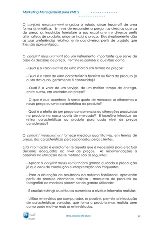 MMaarrkkeettiinngg MMaannaaggeemmeenntt ppaarraa PPMMEE’’ss
UUmmaa ppaarrcceerriiaa ddee ffuuttuurroo..
. . . . . . . . . . . . . . .
. . . . . . . . . . . . . . .
O conjoint measurement engloba o estudo desse trade-off de uma
forma sistemática. Em vez de responder a perguntas directas acerca
do preço os inquiridos formulam a sua escolha entre diversos perfis
alternativos de produto, onde se inclui o preço. Eles simplesmente dão
as suas preferências relativamente aos diversos perfis de produto que
lhes são apresentados.
O conjoint measurement são um instrumento importante que serve de
base às decisões de preço. Permite responder a questões como:
- Qual é o valor relativo de uma marca em termos de preço?
- Qual é o valor de uma característica técnica ou física do produto (o
custo das quais geralmente é conhecido)?
- Qual é o valor de um serviço, de um melhor tempo de entrega,
entre outros, em unidades de preço?
- O que é que acontece à nossa quota de mercado se alterarmos o
nosso preço ou uma característica do produto?
- Qual é o efeito de um preço concorrencial ou alterações produzidas
no produto na nossa quota de mercado? É lucrativo introduzir ou
retirar características ao produto para cada nível de preços
considerado?
O conjoint measurement fornece medidas quantitativas, em termos de
preço, das características percepcionadas pelos clientes.
Esta informação é exactamente aquela que é necessária para efectuar
decisões adequadas ao nível de preços. As recomendações a
observar na utilização deste método são as seguintes:
- Aplicar o conjoint measurement com grande cuidado e precaução
já que erros de construção e interpretação são frequentes;
- Para a obtenção de resultados da máxima fiabilidade, apresentar
perfis de produto altamente realistas - maquetas de produtos ou
fotografias de modelos podem ser de grande utilidade;
- É crucial restringir os atributos numéricos a níveis e intervalos realistas;
- Utilizar entrevistas por computador, se possível, permite a introdução
de características variadas, que torna o produto mais realista bem
como pode motivar mais os entrevistados.
69
 
