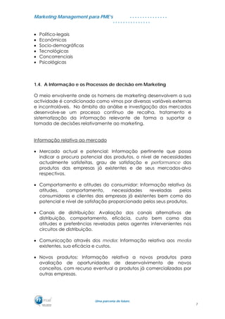 MMaarrkkeettiinngg MMaannaaggeemmeenntt ppaarraa PPMMEE’’ss
UUmmaa ppaarrcceerriiaa ddee ffuuttuurroo..
. . . . . . . . . . . . . . .
. . . . . . . . . . . . . . .
• Político-legais
• Económicas
• Socio-demográficas
• Tecnológicas
• Concorrenciais
• Psicológicas
1.4. A Informação e os Processos de decisão em Marketing
O meio envolvente onde os homens de marketing desenvolvem a sua
actividade é condicionado como vimos por diversas variáveis externas
e incontroláveis. No âmbito da análise e investigação dos mercados
desenvolve-se um processo contínuo de recolha, tratamento e
sistematização da informação relevante de forma a suportar a
tomada de decisões relativamente ao marketing.
Informação relativa ao mercado
• Mercado actual e potencial: Informação pertinente que possa
indicar a procura potencial dos produtos, o nível de necessidades
actualmente satisfeitas, grau de satisfação e performance dos
produtos das empresas já existentes e de seus mercados-alvo
respectivos.
• Comportamento e atitudes do consumidor: Informação relativa às
atitudes, comportamento, necessidades reveladas pelos
consumidores e clientes das empresas já existentes bem como do
potencial e nível de satisfação proporcionado pelos seus produtos.
• Canais de distribuição: Avaliação dos canais alternativos de
distribuição, comportamento, eficácia, custo bem como das
atitudes e preferências reveladas pelos agentes intervenientes nos
circuitos de distribuição.
• Comunicação através dos media: Informação relativa aos media
existentes, sua eficácia e custos.
• Novos produtos: Informação relativa a novos produtos para
avaliação de oportunidades de desenvolvimento de novos
conceitos, com recurso eventual a produtos já comercializados por
outras empresas.
7
 