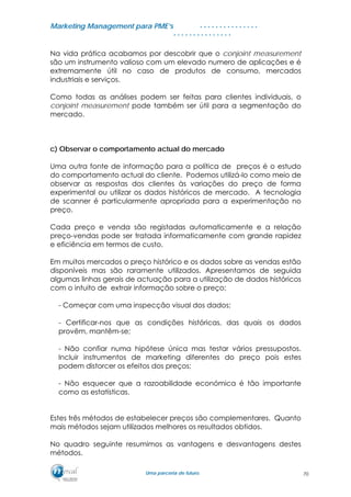 MMaarrkkeettiinngg MMaannaaggeemmeenntt ppaarraa PPMMEE’’ss
UUmmaa ppaarrcceerriiaa ddee ffuuttuurroo..
. . . . . . . . . . . . . . .
. . . . . . . . . . . . . . .
Na vida prática acabamos por descobrir que o conjoint measurement
são um instrumento valioso com um elevado numero de aplicações e é
extremamente útil no caso de produtos de consumo, mercados
industriais e serviços.
Como todas as análises podem ser feitas para clientes individuais, o
conjoint measurement pode também ser útil para a segmentação do
mercado.
c) Observar o comportamento actual do mercado
Uma outra fonte de informação para a política de preços é o estudo
do comportamento actual do cliente. Podemos utilizá-lo como meio de
observar as respostas dos clientes às variações do preço de forma
experimental ou utilizar os dados históricos de mercado. A tecnologia
de scanner é particularmente apropriada para a experimentação no
preço.
Cada preço e venda são registadas automaticamente e a relação
preço-vendas pode ser tratada informaticamente com grande rapidez
e eficiência em termos de custo.
Em muitos mercados o preço histórico e os dados sobre as vendas estão
disponíveis mas são raramente utilizados. Apresentamos de seguida
algumas linhas gerais de actuação para a utilização de dados históricos
com o intuito de extrair informação sobre o preço:
- Começar com uma inspecção visual dos dados;
- Certificar-nos que as condições históricas, das quais os dados
provêm, mantêm-se;
- Não confiar numa hipótese única mas testar vários pressupostos.
Incluir instrumentos de marketing diferentes do preço pois estes
podem distorcer os efeitos dos preços;
- Não esquecer que a razoabilidade económica é tão importante
como as estatísticas.
Estes três métodos de estabelecer preços são complementares. Quanto
mais métodos sejam utilizados melhores os resultados obtidos.
No quadro seguinte resumimos as vantagens e desvantagens destes
métodos.
70
 
