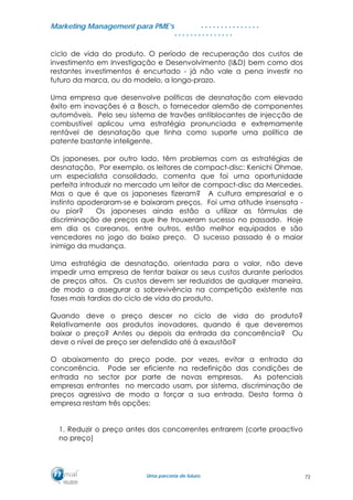MMaarrkkeettiinngg MMaannaaggeemmeenntt ppaarraa PPMMEE’’ss
UUmmaa ppaarrcceerriiaa ddee ffuuttuurroo..
. . . . . . . . . . . . . . .
. . . . . . . . . . . . . . .
ciclo de vida do produto. O período de recuperação dos custos de
investimento em Investigação e Desenvolvimento (I&D) bem como dos
restantes investimentos é encurtado - já não vale a pena investir no
futuro da marca, ou do modelo, a longo-prazo.
Uma empresa que desenvolve políticas de desnatação com elevado
êxito em inovações é a Bosch, o fornecedor alemão de componentes
automóveis. Pelo seu sistema de travões antiblocantes de injecção de
combustível aplicou uma estratégia pronunciada e extremamente
rentável de desnatação que tinha como suporte uma política de
patente bastante inteligente.
Os japoneses, por outro lado, têm problemas com as estratégias de
desnatação. Por exemplo, os leitores de compact-disc: Kenichi Ohmae,
um especialista consolidado, comenta que foi uma oportunidade
perfeita introduzir no mercado um leitor de compact-disc da Mercedes.
Mas o que é que os japoneses fizeram? A cultura empresarial e o
instinto apoderaram-se e baixaram preços. Foi uma atitude insensata -
ou pior? Os japoneses ainda estão a utilizar as fórmulas de
discriminação de preços que lhe trouxeram sucesso no passado. Hoje
em dia os coreanos, entre outros, estão melhor equipados e são
vencedores no jogo do baixo preço. O sucesso passado é o maior
inimigo da mudança.
Uma estratégia de desnatação, orientada para o valor, não deve
impedir uma empresa de tentar baixar os seus custos durante períodos
de preços altos. Os custos devem ser reduzidos de qualquer maneira,
de modo a assegurar a sobrevivência na competição existente nas
fases mais tardias do ciclo de vida do produto.
Quando deve o preço descer no ciclo de vida do produto?
Relativamente aos produtos inovadores, quando é que deveremos
baixar o preço? Antes ou depois da entrada da concorrência? Ou
deve o nível de preço ser defendido até à exaustão?
O abaixamento do preço pode, por vezes, evitar a entrada da
concorrência. Pode ser eficiente na redefinição das condições de
entrada no sector por parte de novas empresas. As potenciais
empresas entrantes no mercado usam, por sistema, discriminação de
preços agressiva de modo a forçar a sua entrada. Desta forma à
empresa restam três opções:
1. Reduzir o preço antes dos concorrentes entrarem (corte proactivo
no preço)
72
 