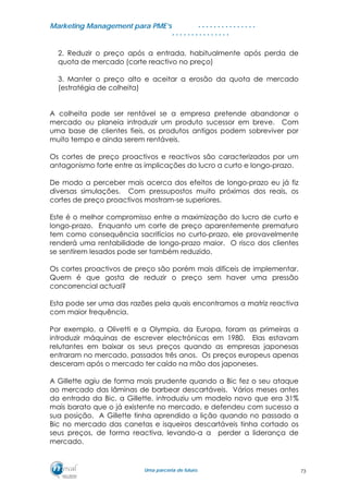 MMaarrkkeettiinngg MMaannaaggeemmeenntt ppaarraa PPMMEE’’ss
UUmmaa ppaarrcceerriiaa ddee ffuuttuurroo..
. . . . . . . . . . . . . . .
. . . . . . . . . . . . . . .
2. Reduzir o preço após a entrada, habitualmente após perda de
quota de mercado (corte reactivo no preço)
3. Manter o preço alto e aceitar a erosão da quota de mercado
(estratégia de colheita)
A colheita pode ser rentável se a empresa pretende abandonar o
mercado ou planeia introduzir um produto sucessor em breve. Com
uma base de clientes fieis, os produtos antigos podem sobreviver por
muito tempo e ainda serem rentáveis.
Os cortes de preço proactivos e reactivos são caracterizados por um
antagonismo forte entre as implicações do lucro a curto e longo-prazo.
De modo a perceber mais acerca dos efeitos de longo-prazo eu já fiz
diversas simulações. Com pressupostos muito próximos dos reais, os
cortes de preço proactivos mostram-se superiores.
Este é o melhor compromisso entre a maximização do lucro de curto e
longo-prazo. Enquanto um corte de preço aparentemente prematuro
tem como consequência sacrifícios no curto-prazo, ele provavelmente
renderá uma rentabilidade de longo-prazo maior. O risco dos clientes
se sentirem lesados pode ser também reduzido.
Os cortes proactivos de preço são porém mais difíceis de implementar.
Quem é que gosta de reduzir o preço sem haver uma pressão
concorrencial actual?
Esta pode ser uma das razões pela quais encontramos a matriz reactiva
com maior frequência.
Por exemplo, a Olivetti e a Olympia, da Europa, foram as primeiras a
introduzir máquinas de escrever electrónicas em 1980. Elas estavam
relutantes em baixar os seus preços quando as empresas japonesas
entraram no mercado, passados três anos. Os preços europeus apenas
desceram após o mercado ter caído na mão dos japoneses.
A Gillette agiu de forma mais prudente quando a Bic fez o seu ataque
ao mercado das lâminas de barbear descartáveis. Vários meses antes
da entrada da Bic, a Gillette, introduziu um modelo novo que era 31%
mais barato que o já existente no mercado, e defendeu com sucesso a
sua posição. A Gillette tinha aprendido a lição quando no passado a
Bic no mercado das canetas e isqueiros descartáveis tinha cortado os
seus preços, de forma reactiva, levando-a a perder a liderança de
mercado.
73
 