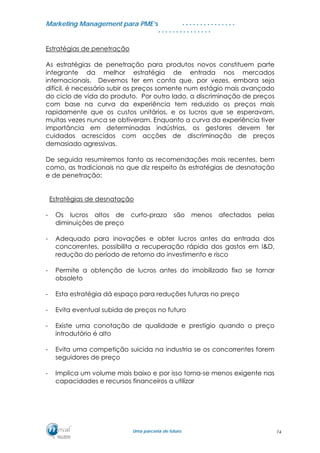 MMaarrkkeettiinngg MMaannaaggeemmeenntt ppaarraa PPMMEE’’ss
UUmmaa ppaarrcceerriiaa ddee ffuuttuurroo..
. . . . . . . . . . . . . . .
. . . . . . . . . . . . . . .
Estratégias de penetração
As estratégias de penetração para produtos novos constituem parte
integrante da melhor estratégia de entrada nos mercados
internacionais. Devemos ter em conta que, por vezes, embora seja
difícil, é necessário subir os preços somente num estágio mais avançado
do ciclo de vida do produto. Por outro lado, a discriminação de preços
com base na curva da experiência tem reduzido os preços mais
rapidamente que os custos unitários, e os lucros que se esperavam,
muitas vezes nunca se obtiveram. Enquanto a curva da experiência tiver
importância em determinadas indústrias, os gestores devem ter
cuidados acrescidos com acções de discriminação de preços
demasiado agressivas.
De seguida resumiremos tanto as recomendações mais recentes, bem
como, as tradicionais no que diz respeito às estratégias de desnatação
e de penetração:
Estratégias de desnatação
- Os lucros altos de curto-prazo são menos afectados pelas
diminuições de preço
- Adequado para inovações e obter lucros antes da entrada dos
concorrentes, possibilita a recuperação rápida dos gastos em I&D,
redução do período de retorno do investimento e risco
- Permite a obtenção de lucros antes do imobilizado fixo se tornar
obsoleto
- Esta estratégia dá espaço para reduções futuras no preço
- Evita eventual subida de preços no futuro
- Existe uma conotação de qualidade e prestígio quando o preço
introdutório é alto
- Evita uma competição suicida na industria se os concorrentes forem
seguidores de preço
- Implica um volume mais baixo e por isso torna-se menos exigente nas
capacidades e recursos financeiros a utilizar
74
 