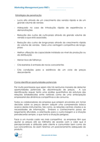 MMaarrkkeettiinngg MMaannaaggeemmeenntt ppaarraa PPMMEE’’ss
UUmmaa ppaarrcceerriiaa ddee ffuuttuurroo..
. . . . . . . . . . . . . . .
. . . . . . . . . . . . . . .
Estratégias de penetração
- Lucro alto através de um crescimento das vendas rápido e de um
grande volume de vendas
- Adequado no caso de introdução rápida de experiências e
demonstrações
- Redução dos custos de curto-prazo através do grande volume de
vendas a que está associada.
- Redução dos custos de longo-prazo através do crescimento rápido
do volume de vendas. Gera uma vantagem competitiva de longo-
prazo
- Melhor utilização da capacidade instalada ao nível da produção ou
da distribuição
- Menor risco de falhanço
- Cria barreiras à entrada de novos concorrentes
- Cria condições para a existência de um ciclo de preços
descendente
Como identificar oportunidades potenciais
Por muito promissoras que sejam não há nenhuma maneira de detectar
oportunidades potenciais de discriminação de preços. A sua
identificação requer tanto uma análise quantitativa da estrutura das
relações estabelecidas entre variáveis como de uma antecipação
empresarial das dinâmicas competitivas e de consumo.
Todos os colaboradores da empresa que estejam envolvidos em tomar
decisões sobre os preços devem adquirir uma compreensão básica
acerca destes instrumentos, tais como, as relações centrais criadas e as
necessidades de informação. Embora o conhecimento possa ser
largamente difundido, a orientação para o custo-margem e a intuição
prevalecerão sempre, o que torna a situação perigosa.
Face a um mundo cada vez mais competitivo as empresas têm que
ajustar os preços até ao milímetro de acordo com o valor que é
percepcionado e atribuído pelo cliente e consumidor bem como da
sua concorrência. Só assim teremos um posicionamento adequado do
produto.
75
 