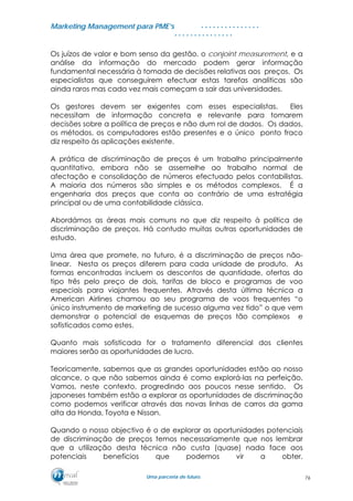 MMaarrkkeettiinngg MMaannaaggeemmeenntt ppaarraa PPMMEE’’ss
UUmmaa ppaarrcceerriiaa ddee ffuuttuurroo..
. . . . . . . . . . . . . . .
. . . . . . . . . . . . . . .
Os juízos de valor e bom senso da gestão, o conjoint measurement, e a
análise da informação do mercado podem gerar informação
fundamental necessária à tomada de decisões relativas aos preços. Os
especialistas que conseguirem efectuar estas tarefas analíticas são
ainda raros mas cada vez mais começam a sair das universidades.
Os gestores devem ser exigentes com esses especialistas. Eles
necessitam de informação concreta e relevante para tomarem
decisões sobre a política de preços e não dum rol de dados. Os dados,
os métodos, os computadores estão presentes e o único ponto fraco
diz respeito às aplicações existente.
A prática de discriminação de preços é um trabalho principalmente
quantitativo, embora não se assemelhe ao trabalho normal de
afectação e consolidação de números efectuado pelos contabilistas.
A maioria dos números são simples e os métodos complexos. É a
engenharia dos preços que conta ao contrário de uma estratégia
principal ou de uma contabilidade clássica.
Abordámos as áreas mais comuns no que diz respeito à política de
discriminação de preços. Há contudo muitas outras oportunidades de
estudo.
Uma área que promete, no futuro, é a discriminação de preços não-
linear. Nesta os preços diferem para cada unidade de produto. As
formas encontradas incluem os descontos de quantidade, ofertas do
tipo três pelo preço de dois, tarifas de bloco e programas de voo
especiais para viajantes frequentes. Através desta última técnica a
American Airlines chamou ao seu programa de voos frequentes “o
único instrumento de marketing de sucesso alguma vez tido” o que vem
demonstrar o potencial de esquemas de preços tão complexos e
sofisticados como estes.
Quanto mais sofisticada for o tratamento diferencial dos clientes
maiores serão as oportunidades de lucro.
Teoricamente, sabemos que as grandes oportunidades estão ao nosso
alcance, o que não sabemos ainda é como explorá-las na perfeição.
Vamos, neste contexto, progredindo aos poucos nesse sentido. Os
japoneses também estão a explorar as oportunidades de discriminação
como podemos verificar através das novas linhas de carros da gama
alta da Honda, Toyota e Nissan.
Quando o nosso objectivo é o de explorar as oportunidades potenciais
de discriminação de preços temos necessariamente que nos lembrar
que a utilização desta técnica não custa (quase) nada face aos
potenciais benefícios que podemos vir a obter.
76
 