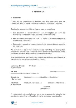 MMaarrkkeettiinngg MMaannaaggeemmeenntt ppaarraa PPMMEE’’ss
UUmmaa ppaarrcceerriiaa ddee ffuuttuurroo..
. . . . . . . . . . . . . . .
. . . . . . . . . . . . . . .
A DISTRIBUIÇÃO
1. Conceitos
O circuito de distribuição é definido pelo eixo percorrido por um
produto ou serviço desde a sua fase de produção até ao consumo.
Os circuitos apresentam três vantagens para os produtores:
• Eles assumem a responsabilidade nas transações, ao nível do
marketing, nomeadamente a venda e o financiamento.
• Eles assumem a responsabilidade da logística, fazendo chegar os
produtos ao consumidor.
• Eles podem assumir um papel relevante na promoção dos produtos
da empresa.
Por outro lado, e ao nível da formulação do marketing mix, eles ajudam
a facilitar o processo de compra e venda entre intermediários de forma
a tornar o processo mais eficiente e a um menor custo.
A profundidade de um circuito de distribuição mede-se pelo número de
níveis intermediários que constituem o circuito:
Marketing directo: Produtor--------------------------------------------------
>Consumidor
Um nível Produtor-----------------
----------------->Retalhista-->Consumidor
Dois níveis Produtor----------------->Grossista---->Retalhista--
>Consumidor
Três níveis Produtor-->Grossista---> Grossista--->Retalhista--
>Consumidor
Regional
Especializado
A necessidade do controlo por parte da empresa dos circuitos de
distribuição permite a verificação de novas formas de organização:
78
 