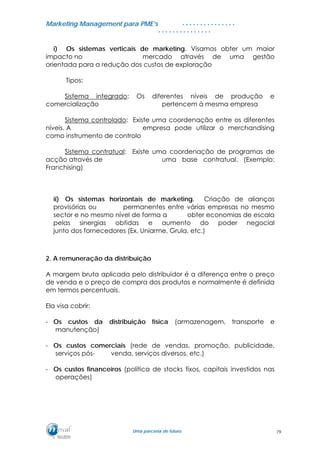 MMaarrkkeettiinngg MMaannaaggeemmeenntt ppaarraa PPMMEE’’ss
UUmmaa ppaarrcceerriiaa ddee ffuuttuurroo..
. . . . . . . . . . . . . . .
. . . . . . . . . . . . . . .
i) Os sistemas verticais de marketing. Visamos obter um maior
impacto no mercado através de uma gestão
orientada para a redução dos custos de exploração
Tipos:
Sistema integrado: Os diferentes níveis de produção e
comercialização pertencem à mesma empresa
Sistema controlado: Existe uma coordenação entre os diferentes
níveis. A empresa pode utilizar o merchandising
como instrumento de controlo
Sistema contratual: Existe uma coordenação de programas de
acção através de uma base contratual. (Exemplo:
Franchising)
ii) Os sistemas horizontais de marketing. Criação de alianças
provisórias ou permanentes entre várias empresas no mesmo
sector e no mesmo nível de forma a obter economias de escala
pelas sinergias obtidas e aumento do poder negocial
junto dos fornecedores (Ex. Uniarme, Grula, etc.)
2. A remuneração da distribuição
A margem bruta aplicada pelo distribuidor é a diferença entre o preço
de venda e o preço de compra dos produtos e normalmente é definida
em termos percentuais.
Ela visa cobrir:
- Os custos da distribuição física (armazenagem, transporte e
manutenção)
- Os custos comerciais (rede de vendas, promoção, publicidade,
serviços pós- venda, serviços diversos, etc.)
- Os custos financeiros (política de stocks fixos, capitais investidos nas
operações)
79
 