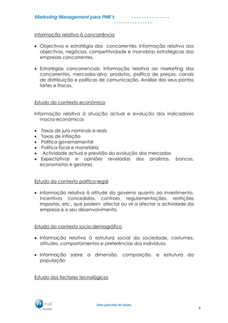 MMaarrkkeettiinngg MMaannaaggeemmeenntt ppaarraa PPMMEE’’ss
UUmmaa ppaarrcceerriiaa ddee ffuuttuurroo..
. . . . . . . . . . . . . . .
. . . . . . . . . . . . . . .
Informação relativa à concorrência
• Objectivos e estratégia dos concorrentes: Informação relativa aos
objectivos, negócios, competitividade e manobras estratégicas das
empresas concorrentes.
• Estratégias concorrenciais: Informação relativa ao marketing dos
concorrentes, mercados-alvo, produtos, política de preços, canais
de distribuição e políticas de comunicação. Análise dos seus pontos
fortes e fracos.
Estudo do contexto económico
Informação relativa à situação actual e evolução dos indicadores
macro-económicos
• Taxas de juro nominais e reais
• Taxas de inflação
• Política governamental
• Política fiscal e monetária
• Actividade actual e previsão da evolução dos mercados
• Expectativas e opiniões reveladas dos analistas, bancos,
economistas e gestores
Estudo do contexto politico-legal
• Informação relativa à atitude do governo quanto ao investimento,
incentivos concedidos, controlo, regulamentações, restrições
impostas, etc., que podem afectar ou vir a afectar a actividade da
empresa e o seu desenvolvimento.
Estudo do contexto socio-demográfico
• Informação relativa à estrutura social da sociedade, costumes,
atitudes, comportamentos e preferências dos indivíduos.
• Informação sobre a dimensão, composição, e estrutura da
população
Estudo dos factores tecnológicos
8
 