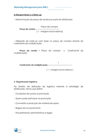 MMaarrkkeettiinngg MMaannaaggeemmeenntt ppaarraa PPMMEE’’ss
UUmmaa ppaarrcceerriiaa ddee ffuuttuurroo..
. . . . . . . . . . . . . . .
. . . . . . . . . . . . . . .
A Margem Bruta e o Mark-up
- Determinação do preço de venda por parte do distribuidor:
Preço de compra
Preço de venda = ---------------------------------
( 1 - margem bruta relativa)
- Utilização de mark-up com base no preço de compra através do
coeficiente de multiplicação:
Preço da venda = Preço da compra x Coeficiente de
multiplicação
1
Coeficiente de multiplicação -------------------------------------
( 1 - margem bruta relativa )
3. Organização logística:
No âmbito da definição da logística inerente à estratégia de
distribuição, temos que definir:
- Condições de acesso à promoção
- Quem pode participar na promoção
- Conversão e produção de material de apoio
- Regras de funcionamento
- Procedimentos administrativos e legais
80
 
