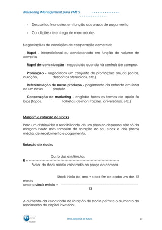 MMaarrkkeettiinngg MMaannaaggeemmeenntt ppaarraa PPMMEE’’ss
UUmmaa ppaarrcceerriiaa ddee ffuuttuurroo..
. . . . . . . . . . . . . . .
. . . . . . . . . . . . . . .
- Descontos financeiros em função dos prazos de pagamento
- Condições de entrega de mercadorias
Negociações de condições de cooperação comercial:
Rapel - incondicional ou condicionado em função do volume de
compras
Rapel de centralização - negociado quando há centrais de compras
Promoção - negociadas um conjunto de promoções anuais (datas,
duração, descontos oferecidos, etc.)
Referenciação de novos produtos - pagamento da entrada em linha
de um novo produto
Cooperação de marketing - engloba todas as formas de apoio às
lojas (topos, folhetos, demonstrações, aniversários, etc.)
Margem e rotação de stocks
Para um distribuidor a rendibilidade de um produto depende não só da
margem bruta mas também da rotação do seu stock e dos prazos
médios de recebimento e pagamento.
Rotação de stocks
Custo das existências
R = ------------------------------------------------------------------
Valor do stock médio valorizado ao preço da compra
Stock início do ano + stock fim de cada um dos 12
meses
onde o stock médio = -----------------------------------------------------------------------
13
A aumento da velocidade de rotação de stocks permite o aumento do
rendimento do capital investido.
82
 