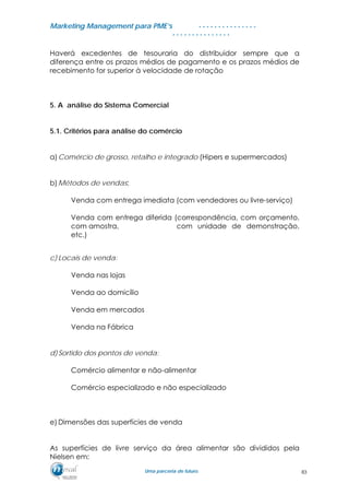 MMaarrkkeettiinngg MMaannaaggeemmeenntt ppaarraa PPMMEE’’ss
UUmmaa ppaarrcceerriiaa ddee ffuuttuurroo..
. . . . . . . . . . . . . . .
. . . . . . . . . . . . . . .
Haverá excedentes de tesouraria do distribuidor sempre que a
diferença entre os prazos médios de pagamento e os prazos médios de
recebimento for superior à velocidade de rotação
5. A análise do Sistema Comercial
5.1. Critérios para análise do comércio
a)Comércio de grosso, retalho e integrado (Hipers e supermercados)
b)Métodos de vendas:
Venda com entrega imediata (com vendedores ou livre-serviço)
Venda com entrega diferida (correspondência, com orçamento,
com amostra, com unidade de demonstração,
etc.)
c) Locais de venda:
Venda nas lojas
Venda ao domicílio
Venda em mercados
Venda na Fábrica
d)Sortido dos pontos de venda:
Comércio alimentar e não-alimentar
Comércio especializado e não especializado
e) Dimensões das superfícies de venda
As superfícies de livre serviço da área alimentar são divididos pela
Nielsen em:
83
 