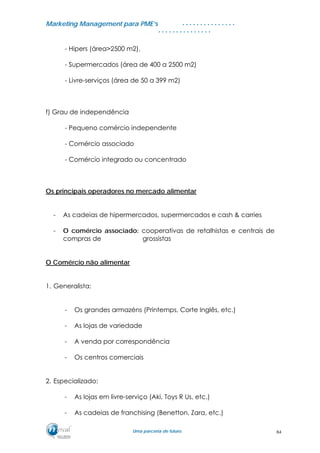 MMaarrkkeettiinngg MMaannaaggeemmeenntt ppaarraa PPMMEE’’ss
UUmmaa ppaarrcceerriiaa ddee ffuuttuurroo..
. . . . . . . . . . . . . . .
. . . . . . . . . . . . . . .
- Hipers (área>2500 m2),
- Supermercados (área de 400 a 2500 m2)
- Livre-serviços (área de 50 a 399 m2)
f) Grau de independência
- Pequeno comércio independente
- Comércio associado
- Comércio integrado ou concentrado
Os principais operadores no mercado alimentar
- As cadeias de hipermercados, supermercados e cash & carries
- O comércio associado: cooperativas de retalhistas e centrais de
compras de grossistas
O Comércio não alimentar
1. Generalista:
- Os grandes armazéns (Printemps, Corte Inglês, etc.)
- As lojas de variedade
- A venda por correspondência
- Os centros comerciais
2. Especializado:
- As lojas em livre-serviço (Aki, Toys R Us, etc.)
- As cadeias de franchising (Benetton, Zara, etc.)
84
 