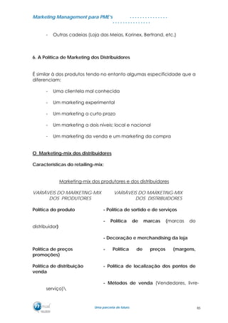 MMaarrkkeettiinngg MMaannaaggeemmeenntt ppaarraa PPMMEE’’ss
UUmmaa ppaarrcceerriiaa ddee ffuuttuurroo..
. . . . . . . . . . . . . . .
. . . . . . . . . . . . . . .
- Outras cadeias (Loja das Meias, Korinex, Bertrand, etc.)
6. A Política de Marketing dos Distribuidores
É similar à dos produtos tendo no entanto algumas especificidade que a
diferenciam:
- Uma clientela mal conhecida
- Um marketing experimental
- Um marketing a curto prazo
- Um marketing a dois níveis; local e nacional
- Um marketing da venda e um marketing da compra
O Marketing-mix dos distribuidores
Características do retailing-mix:
Marketing-mix dos produtores e dos distribuidores
VARIÁVEIS DO MARKETING-MIX VARIÁVEIS DO MARKETING-MIX
DOS PRODUTORES DOS DISTRIBUIDORES
Política do produto - Política de sortido e de serviços
- Política de marcas (marcas do
distribuidor)
- Decoração e merchandising da loja
Política de preços - Política de preços (margens,
promoções)
Política de distribuição - Política de localização dos pontos de
venda
- Métodos de venda (Vendedores, livre-
serviço)
85
 