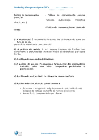 MMaarrkkeettiinngg MMaannaaggeemmeenntt ppaarraa PPMMEE’’ss
UUmmaa ppaarrcceerriiaa ddee ffuuttuurroo..
. . . . . . . . . . . . . . .
. . . . . . . . . . . . . . .
Política de comunicação - Política de comunicação externa
(relações
Públicas, publicidade, marketing
directo, etc.)
- Política de comunicação no ponto de
venda
i) A localização: É fundamental o estudo da actividade da zona em
função do seu
potencial e intensidade concorrencial.
ii) A política de sortido: A sua largura (número de famílias que
constituem) e profundidade (número médio de referências por cada
família)
iii)A política de marcas dos distribuidores
iv)A política de preços: Preocupação fundamental dos distribuidores
traduzido pelas suas várias campanhas publicitárias e
promocionais
v) A política de serviços: Meio de diferenciar da concorrência
vi)A política de comunicação que se destina a:
- Promover a imagem da insígnia (comunicação institucional)
- Criação de tráfego (aumento do número de clientes)
- Aumento da compra média por cliente
86
 