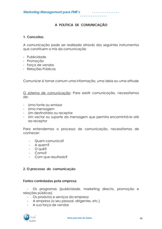 MMaarrkkeettiinngg MMaannaaggeemmeenntt ppaarraa PPMMEE’’ss
UUmmaa ppaarrcceerriiaa ddee ffuuttuurroo..
. . . . . . . . . . . . . . .
. . . . . . . . . . . . . . .
A POLÍTICA DE COMUNICAÇÃO
1. Conceitos:
A comunicação pode ser realizada através dos seguintes instrumentos
que constituem o mix da comunicação
- Publicidade
- Promoção
- Força de vendas
- Relações Públicas
Comunicar é tornar comum uma informação, uma ideia ou uma atitude
O sistema de comunicação: Para existir comunicação, necessitamos
de:
- Uma fonte ou emissor
- Uma mensagem
- Um destinatário ou receptor
- Um vector ou suporte da mensagem que permita encaminhá-la até
ao receptor
Para entendermos o processo de comunicação, necessitamos de
conhecer:
- Quem comunica?
- A quem?
- O quê?
- Como?
- Com que resultado?
2. O processo de comunicação
Fontes controladas pela empresa:
- Os programas (publicidade, marketing directo, promoção e
relações públicas)
- Os produtos e serviços da empresa
- A empresa (o seu pessoal, dirigentes, etc.)
- A sua força de vendas
88
 