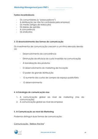MMaarrkkeettiinngg MMaannaaggeemmeenntt ppaarraa PPMMEE’’ss
UUmmaa ppaarrcceerriiaa ddee ffuuttuurroo..
. . . . . . . . . . . . . . .
. . . . . . . . . . . . . . .
Fontes incontroláveis:
- Os consumidores (o “passa-palavra”)
- A distribuição (se não for controlada pela empresa)
- Os media (artigos de redacção)
- Os lideres de opinião
- A concorrência
- Os sindicatos
3. O desenvolvimento das formas de comunicação
Os investimentos de comunicação crescem a um ritmo elevado devido
ao:
- Desenvolvimento da concorrência
- Diminuição da eficácia do custo investido na comunicação
- À banalização dos produtos
- O desenvolvimento do marketing de inovação
- O poder da grande distribuição
- O aumento dos custos de compra do espaço publicitário
- O desenvolvimento
4. A Estratégia de comunicação visa:
1. A comunicação global ao nível de marketing (mix da
comunicação)
2. A comunicação global ao nível da empresa
5. A Comunicação ao nível do Marketing
Podemos distinguir duas formas de comunicação:
Comunicação “Bellow the line”
89
 