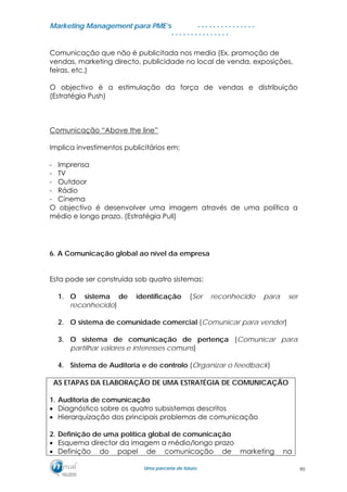 MMaarrkkeettiinngg MMaannaaggeemmeenntt ppaarraa PPMMEE’’ss
UUmmaa ppaarrcceerriiaa ddee ffuuttuurroo..
. . . . . . . . . . . . . . .
. . . . . . . . . . . . . . .
Comunicação que não é publicitada nos media (Ex. promoção de
vendas, marketing directo, publicidade no local de venda, exposições,
feiras, etc.)
O objectivo é a estimulação da força de vendas e distribuição
(Estratégia Push)
Comunicação “Above the line”
Implica investimentos publicitários em:
- Imprensa
- TV
- Outdoor
- Rádio
- Cinema
O objectivo é desenvolver uma imagem através de uma política a
médio e longo prazo. (Estratégia Pull)
6. A Comunicação global ao nível da empresa
Esta pode ser construída sob quatro sistemas:
1. O sistema de identificação (Ser reconhecido para ser
reconhecido)
2. O sistema de comunidade comercial (Comunicar para vender)
3. O sistema de comunicação de pertença (Comunicar para
partilhar valores e interesses comuns)
4. Sistema de Auditoria e de controlo (Organizar o feedback)
AS ETAPAS DA ELABORAÇÃO DE UMA ESTRATÉGIA DE COMUNICAÇÃO
1. Auditoria de comunicação
• Diagnóstico sobre os quatro subsistemas descritos
• Hierarquização dos principais problemas de comunicação
2. Definição de uma política global de comunicação
• Esquema director da imagem a médio/longo prazo
• Definição do papel de comunicação de marketing na
90
 