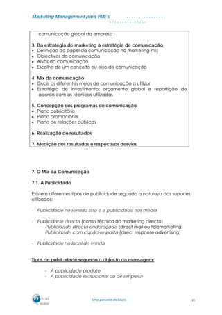 MMaarrkkeettiinngg MMaannaaggeemmeenntt ppaarraa PPMMEE’’ss
UUmmaa ppaarrcceerriiaa ddee ffuuttuurroo..
. . . . . . . . . . . . . . .
. . . . . . . . . . . . . . .
comunicação global da empresa
3. Da estratégia de marketing à estratégia de comunicação
• Definição do papel da comunicação no marketing-mix
• Objectivos da comunicação
• Alvos da comunicação
• Escolha de um conceito ou eixo de comunicação
4. Mix da comunicação
• Quais os diferentes meios de comunicação a utilizar
• Estratégia de investimento: orçamento global e repartição de
acordo com as técnicas utilizadas
5. Concepção dos programas de comunicação
• Plano publicitário
• Plano promocional
• Plano de relações públicas
6. Realização de resultados
7. Medição dos resultados e respectivos desvios
7. O Mix da Comunicação
7.1. A Publicidade
Existem diferentes tipos de publicidade segundo a natureza dos suportes
utilizados:
- Publicidade no sentido lato é a publicidade nos media
- Publicidade directa (como técnica do marketing directo)
Publicidade directa endereçada (direct mail ou telemarketing)
Publicidade com cupão-resposta (direct response advertising)
- Publicidade no local de venda
Tipos de publicidade segundo o objecto da mensagem:
- A publicidade produto
- A publicidade institucional ou de empresa
91
 