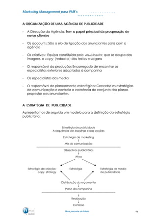 MMaarrkkeettiinngg MMaannaaggeemmeenntt ppaarraa PPMMEE’’ss
UUmmaa ppaarrcceerriiaa ddee ffuuttuurroo..
. . . . . . . . . . . . . . .
. . . . . . . . . . . . . . .
A ORGANIZAÇÃO DE UMA AGÊNCIA DE PUBLICIDADE
- A Direcção da Agência: Tem o papel principal da prospecção de
novos clientes
- Os accounts: São o elo de ligação dos anunciantes para com a
agência
- Os criativos: Equipa constituída pelo visualizador, que se ocupa das
imagens, o copy (redactor) dos textos e slogans
- O responsável da produção: Encarregado de encontrar os
especialistas exteriores adaptados à campanha
- Os especialistas dos media
- O responsável do planeamento estratégico: Concebe as estratégias
de comunicação e controla a coerência do conjunto dos planos
propostos aos anunciantes
A ESTRATÉGIA DE PUBLICIDADE
Apresentamos de seguida um modelo para a definição da estratégia
publicitária:
Estratégia de publicidade
A sequência das escolhas e das acções
Estratégia de marketing
↓
Mix da comunicação
------------------------------------------------------------------------------------------------
Objectivos publicitários
↓
Alvos
Distribuição do orçamento
↓
Plano da campanha
------------------------------------------------------------------------------------
↓
Realização
↓
Controlo
Estratégia Estratégia de media
de publicidade
Estratégia de criação:
copy strategy
94
 