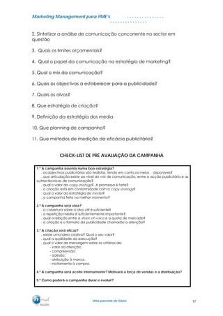 MMaarrkkeettiinngg MMaannaaggeemmeenntt ppaarraa PPMMEE’’ss
UUmmaa ppaarrcceerriiaa ddee ffuuttuurroo..
. . . . . . . . . . . . . . .
. . . . . . . . . . . . . . .
2. Sintetizar a análise de comunicação concorrente no sector em
questão
3. Quais os limites orçamentais?
4. Qual o papel da comunicação na estratégia de marketing?
5. Qual o mix da comunicação?
6. Quais os objectivos a estabelecer para a publicidade?
7. Quais os alvos?
8. Que estratégia de criação?
9. Definição da estratégia dos media
10. Que planning de campanha?
11. Que métodos de medição da eficácia publicitária?
CHECK-LIST DE PRÉ AVALIAÇÃO DA CAMPANHA
1.º A campanha assenta numa boa estratégia?
. os objectivos publicitários são realistas, tendo em conta os meios disponíveis?
. que articulação existe ao nível do mix de comunicação, entre a acção publicitária e as
outras técnicas de comunicação?
. qual o valor da copy strategy? A promessa é forte?
. a criação está em conformidade com a copy strategy?
. qual o valor da estratégia de media?
. a campanha feita no melhor momento?
2.º A campanha será vista?
. a cobertura sobre o alvo útil é suficiente?
. a repetição média é suficientemente importante?
. qual a relação entre a share of voice e a quota de mercado?
. a criação e o formato da publicidade chamarão a atenção?
3.º A criação será eficaz?
. existe uma ideia criativa? Qual o seu valor?
. qual a qualidade da execução?
. qual o valor da mensagem sobre os critérios de:
- valor da atenção;
- compreensão;
- adesão;
- atribuição à marca;
- incitamento à compra.
4.º A campanha será aceite internamente? Motivará a força de vendas e a distribuição?
5.º Como poderá a campanha durar e evoluir?
97
 