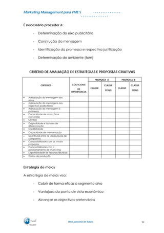 MMaarrkkeettiinngg MMaannaaggeemmeenntt ppaarraa PPMMEE’’ss
UUmmaa ppaarrcceerriiaa ddee ffuuttuurroo..
. . . . . . . . . . . . . . .
. . . . . . . . . . . . . . .
É necessário proceder à:
- Determinação do eixo publicitário
- Construção da mensagem
- Identificação da promessa e respectiva justificação
- Determinação do ambiente (tom)
CRITÉRIO DE AVALIAÇÃO DE ESTRATÉGIAS E PROPOSTAS CRIATIVAS
PROPOSTA A PROPOSTA B
CRITÉRIOS COEFICIENTE
DE
IMPORTÂNCIA
CLASSIF.
CLASSIF.
POND.
CLASSIF.
CLASSIF.
POND.
• Adequação da mensagem aos
alvos
• Adequação da mensagens aos
objectivos publicitários
• Adequação da mensagem à
promessa
• Capacidade de atracção e
convicção
• Clareza
• Originalidade e factores de
diferenciação
• Credibilidade
• Capacidade de memorização
• Coerência entre as várias peças de
campanha
• Compatibilidade com os media
propostos
• Compatibilidade com o
posicionamento de marketing
• Disponibilidade de recursos técnicos
• Custos de produção
Estratégia de meios
A estratégia de meios visa:
- Cobrir de forma eficaz o segmento alvo
- Vantajosa do ponto de vista económico
- Alcançar os objectivos pretendidos
99
 