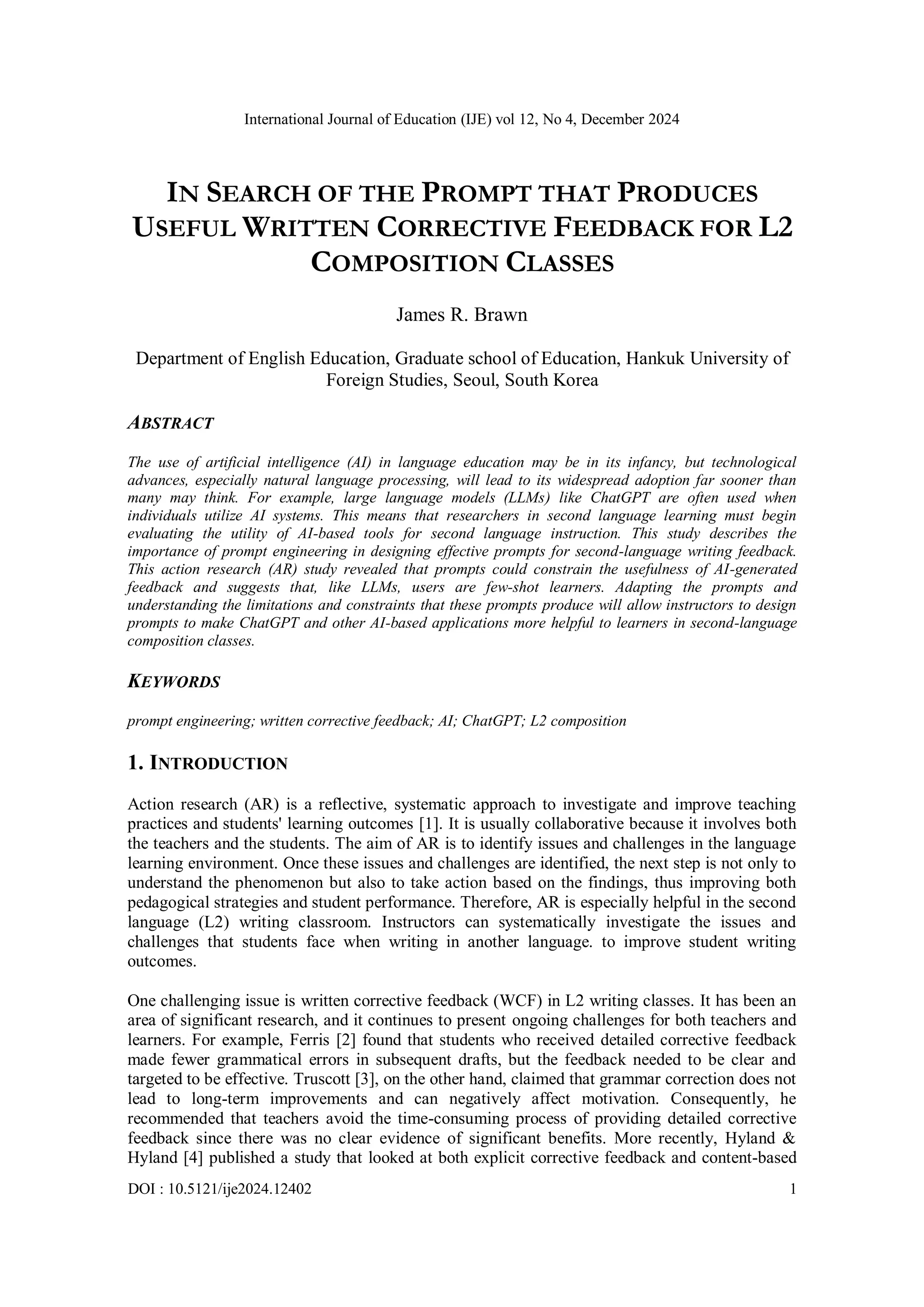 International Journal of Education (IJE) vol 12, No 4, December 2024
DOI : 10.5121/ije2024.12402 1
IN SEARCH OF THE PROMPT THAT PRODUCES
USEFUL WRITTEN CORRECTIVE FEEDBACK FOR L2
COMPOSITION CLASSES
James R. Brawn
Department of English Education, Graduate school of Education, Hankuk University of
Foreign Studies, Seoul, South Korea
ABSTRACT
The use of artificial intelligence (AI) in language education may be in its infancy, but technological
advances, especially natural language processing, will lead to its widespread adoption far sooner than
many may think. For example, large language models (LLMs) like ChatGPT are often used when
individuals utilize AI systems. This means that researchers in second language learning must begin
evaluating the utility of AI-based tools for second language instruction. This study describes the
importance of prompt engineering in designing effective prompts for second-language writing feedback.
This action research (AR) study revealed that prompts could constrain the usefulness of AI-generated
feedback and suggests that, like LLMs, users are few-shot learners. Adapting the prompts and
understanding the limitations and constraints that these prompts produce will allow instructors to design
prompts to make ChatGPT and other AI-based applications more helpful to learners in second-language
composition classes.
KEYWORDS
prompt engineering; written corrective feedback; AI; ChatGPT; L2 composition
1. INTRODUCTION
Action research (AR) is a reflective, systematic approach to investigate and improve teaching
practices and students' learning outcomes [1]. It is usually collaborative because it involves both
the teachers and the students. The aim of AR is to identify issues and challenges in the language
learning environment. Once these issues and challenges are identified, the next step is not only to
understand the phenomenon but also to take action based on the findings, thus improving both
pedagogical strategies and student performance. Therefore, AR is especially helpful in the second
language (L2) writing classroom. Instructors can systematically investigate the issues and
challenges that students face when writing in another language. to improve student writing
outcomes.
One challenging issue is written corrective feedback (WCF) in L2 writing classes. It has been an
area of significant research, and it continues to present ongoing challenges for both teachers and
learners. For example, Ferris [2] found that students who received detailed corrective feedback
made fewer grammatical errors in subsequent drafts, but the feedback needed to be clear and
targeted to be effective. Truscott [3], on the other hand, claimed that grammar correction does not
lead to long-term improvements and can negatively affect motivation. Consequently, he
recommended that teachers avoid the time-consuming process of providing detailed corrective
feedback since there was no clear evidence of significant benefits. More recently, Hyland &
Hyland [4] published a study that looked at both explicit corrective feedback and content-based
 
