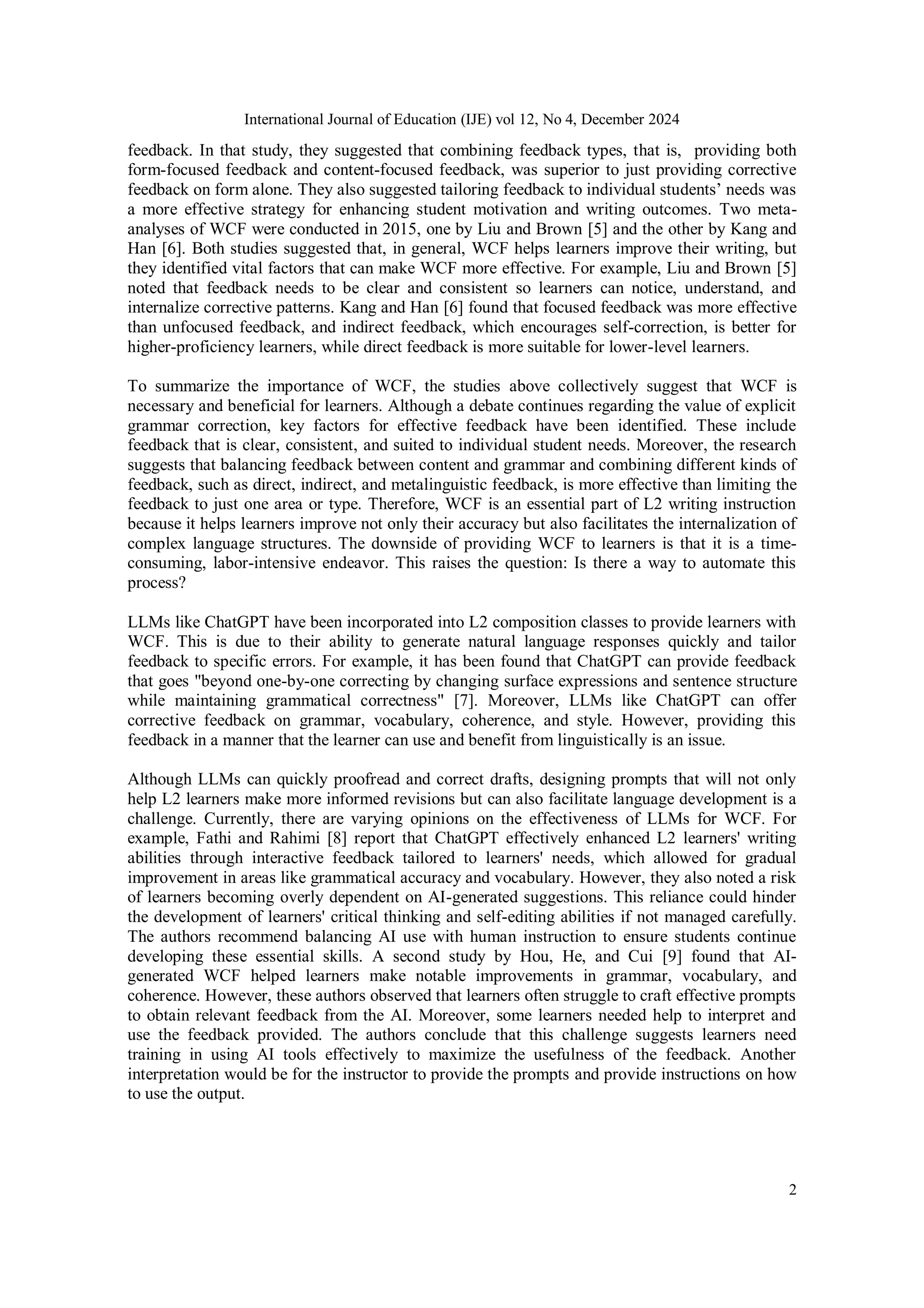 International Journal of Education (IJE) vol 12, No 4, December 2024
2
feedback. In that study, they suggested that combining feedback types, that is, providing both
form-focused feedback and content-focused feedback, was superior to just providing corrective
feedback on form alone. They also suggested tailoring feedback to individual students’ needs was
a more effective strategy for enhancing student motivation and writing outcomes. Two meta-
analyses of WCF were conducted in 2015, one by Liu and Brown [5] and the other by Kang and
Han [6]. Both studies suggested that, in general, WCF helps learners improve their writing, but
they identified vital factors that can make WCF more effective. For example, Liu and Brown [5]
noted that feedback needs to be clear and consistent so learners can notice, understand, and
internalize corrective patterns. Kang and Han [6] found that focused feedback was more effective
than unfocused feedback, and indirect feedback, which encourages self-correction, is better for
higher-proficiency learners, while direct feedback is more suitable for lower-level learners.
To summarize the importance of WCF, the studies above collectively suggest that WCF is
necessary and beneficial for learners. Although a debate continues regarding the value of explicit
grammar correction, key factors for effective feedback have been identified. These include
feedback that is clear, consistent, and suited to individual student needs. Moreover, the research
suggests that balancing feedback between content and grammar and combining different kinds of
feedback, such as direct, indirect, and metalinguistic feedback, is more effective than limiting the
feedback to just one area or type. Therefore, WCF is an essential part of L2 writing instruction
because it helps learners improve not only their accuracy but also facilitates the internalization of
complex language structures. The downside of providing WCF to learners is that it is a time-
consuming, labor-intensive endeavor. This raises the question: Is there a way to automate this
process?
LLMs like ChatGPT have been incorporated into L2 composition classes to provide learners with
WCF. This is due to their ability to generate natural language responses quickly and tailor
feedback to specific errors. For example, it has been found that ChatGPT can provide feedback
that goes "beyond one-by-one correcting by changing surface expressions and sentence structure
while maintaining grammatical correctness" [7]. Moreover, LLMs like ChatGPT can offer
corrective feedback on grammar, vocabulary, coherence, and style. However, providing this
feedback in a manner that the learner can use and benefit from linguistically is an issue.
Although LLMs can quickly proofread and correct drafts, designing prompts that will not only
help L2 learners make more informed revisions but can also facilitate language development is a
challenge. Currently, there are varying opinions on the effectiveness of LLMs for WCF. For
example, Fathi and Rahimi [8] report that ChatGPT effectively enhanced L2 learners' writing
abilities through interactive feedback tailored to learners' needs, which allowed for gradual
improvement in areas like grammatical accuracy and vocabulary. However, they also noted a risk
of learners becoming overly dependent on AI-generated suggestions. This reliance could hinder
the development of learners' critical thinking and self-editing abilities if not managed carefully.
The authors recommend balancing AI use with human instruction to ensure students continue
developing these essential skills. A second study by Hou, He, and Cui [9] found that AI-
generated WCF helped learners make notable improvements in grammar, vocabulary, and
coherence. However, these authors observed that learners often struggle to craft effective prompts
to obtain relevant feedback from the AI. Moreover, some learners needed help to interpret and
use the feedback provided. The authors conclude that this challenge suggests learners need
training in using AI tools effectively to maximize the usefulness of the feedback. Another
interpretation would be for the instructor to provide the prompts and provide instructions on how
to use the output.
 