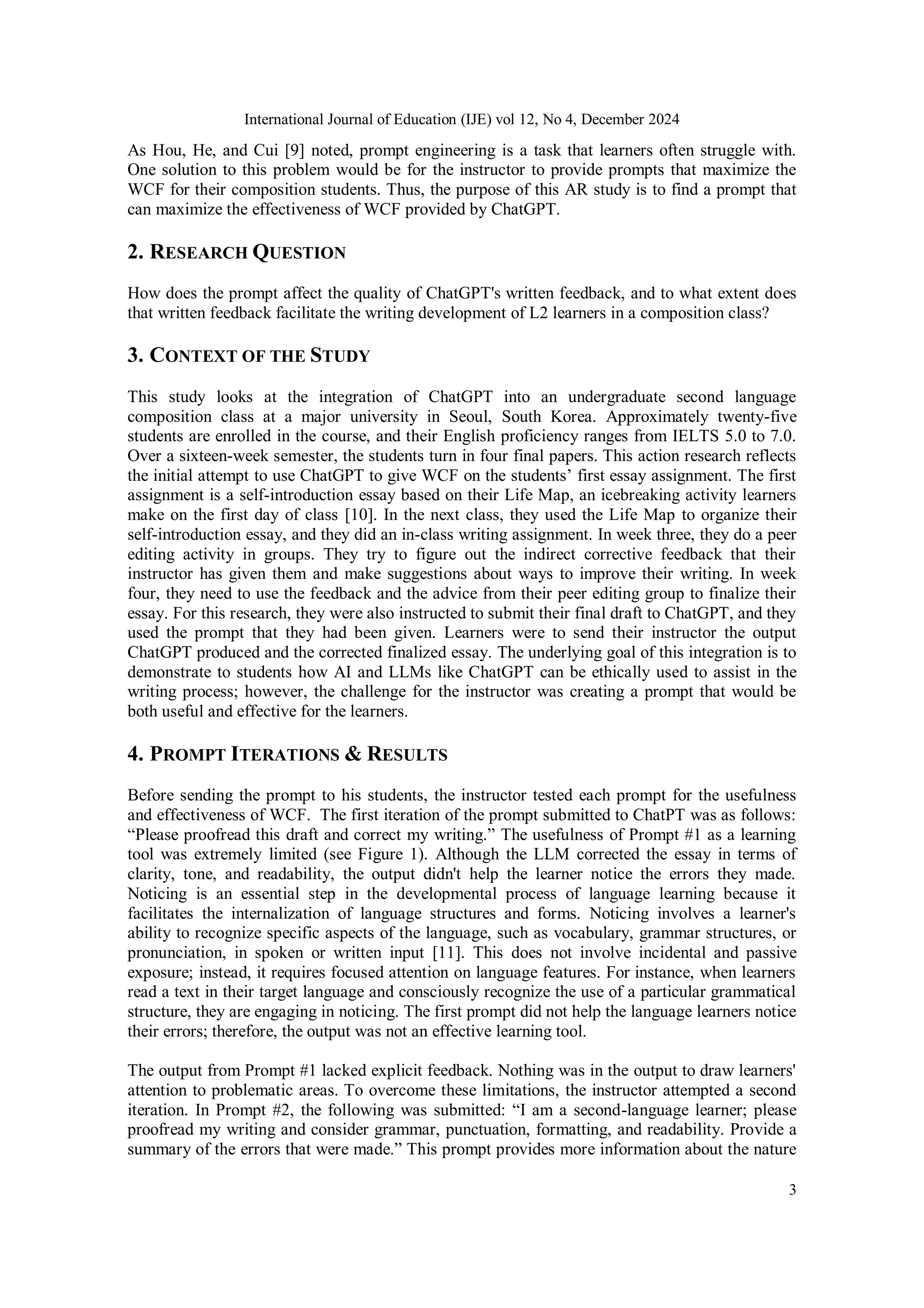 International Journal of Education (IJE) vol 12, No 4, December 2024
3
As Hou, He, and Cui [9] noted, prompt engineering is a task that learners often struggle with.
One solution to this problem would be for the instructor to provide prompts that maximize the
WCF for their composition students. Thus, the purpose of this AR study is to find a prompt that
can maximize the effectiveness of WCF provided by ChatGPT.
2. RESEARCH QUESTION
How does the prompt affect the quality of ChatGPT's written feedback, and to what extent does
that written feedback facilitate the writing development of L2 learners in a composition class?
3. CONTEXT OF THE STUDY
This study looks at the integration of ChatGPT into an undergraduate second language
composition class at a major university in Seoul, South Korea. Approximately twenty-five
students are enrolled in the course, and their English proficiency ranges from IELTS 5.0 to 7.0.
Over a sixteen-week semester, the students turn in four final papers. This action research reflects
the initial attempt to use ChatGPT to give WCF on the students’ first essay assignment. The first
assignment is a self-introduction essay based on their Life Map, an icebreaking activity learners
make on the first day of class [10]. In the next class, they used the Life Map to organize their
self-introduction essay, and they did an in-class writing assignment. In week three, they do a peer
editing activity in groups. They try to figure out the indirect corrective feedback that their
instructor has given them and make suggestions about ways to improve their writing. In week
four, they need to use the feedback and the advice from their peer editing group to finalize their
essay. For this research, they were also instructed to submit their final draft to ChatGPT, and they
used the prompt that they had been given. Learners were to send their instructor the output
ChatGPT produced and the corrected finalized essay. The underlying goal of this integration is to
demonstrate to students how AI and LLMs like ChatGPT can be ethically used to assist in the
writing process; however, the challenge for the instructor was creating a prompt that would be
both useful and effective for the learners.
4. PROMPT ITERATIONS & RESULTS
Before sending the prompt to his students, the instructor tested each prompt for the usefulness
and effectiveness of WCF. The first iteration of the prompt submitted to ChatPT was as follows:
“Please proofread this draft and correct my writing.” The usefulness of Prompt #1 as a learning
tool was extremely limited (see Figure 1). Although the LLM corrected the essay in terms of
clarity, tone, and readability, the output didn't help the learner notice the errors they made.
Noticing is an essential step in the developmental process of language learning because it
facilitates the internalization of language structures and forms. Noticing involves a learner's
ability to recognize specific aspects of the language, such as vocabulary, grammar structures, or
pronunciation, in spoken or written input [11]. This does not involve incidental and passive
exposure; instead, it requires focused attention on language features. For instance, when learners
read a text in their target language and consciously recognize the use of a particular grammatical
structure, they are engaging in noticing. The first prompt did not help the language learners notice
their errors; therefore, the output was not an effective learning tool.
The output from Prompt #1 lacked explicit feedback. Nothing was in the output to draw learners'
attention to problematic areas. To overcome these limitations, the instructor attempted a second
iteration. In Prompt #2, the following was submitted: “I am a second-language learner; please
proofread my writing and consider grammar, punctuation, formatting, and readability. Provide a
summary of the errors that were made.” This prompt provides more information about the nature
 
