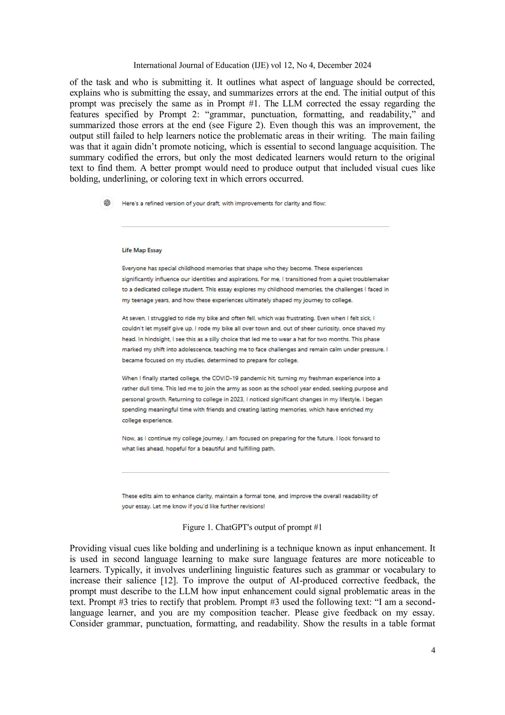 International Journal of Education (IJE) vol 12, No 4, December 2024
4
of the task and who is submitting it. It outlines what aspect of language should be corrected,
explains who is submitting the essay, and summarizes errors at the end. The initial output of this
prompt was precisely the same as in Prompt #1. The LLM corrected the essay regarding the
features specified by Prompt 2: “grammar, punctuation, formatting, and readability,” and
summarized those errors at the end (see Figure 2). Even though this was an improvement, the
output still failed to help learners notice the problematic areas in their writing. The main failing
was that it again didn’t promote noticing, which is essential to second language acquisition. The
summary codified the errors, but only the most dedicated learners would return to the original
text to find them. A better prompt would need to produce output that included visual cues like
bolding, underlining, or coloring text in which errors occurred.
Figure 1. ChatGPT's output of prompt #1
Providing visual cues like bolding and underlining is a technique known as input enhancement. It
is used in second language learning to make sure language features are more noticeable to
learners. Typically, it involves underlining linguistic features such as grammar or vocabulary to
increase their salience [12]. To improve the output of AI-produced corrective feedback, the
prompt must describe to the LLM how input enhancement could signal problematic areas in the
text. Prompt #3 tries to rectify that problem. Prompt #3 used the following text: “I am a second-
language learner, and you are my composition teacher. Please give feedback on my essay.
Consider grammar, punctuation, formatting, and readability. Show the results in a table format
 