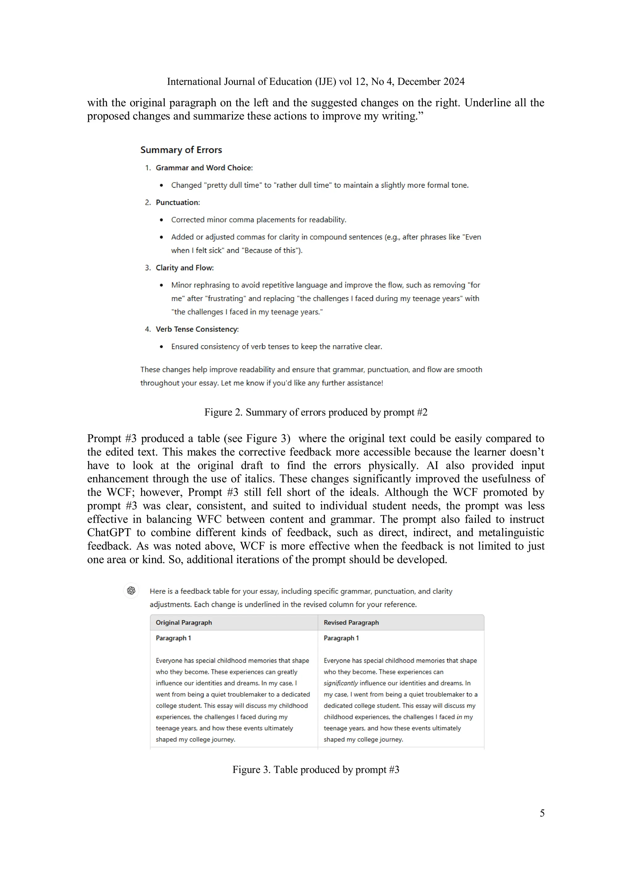 International Journal of Education (IJE) vol 12, No 4, December 2024
5
with the original paragraph on the left and the suggested changes on the right. Underline all the
proposed changes and summarize these actions to improve my writing.”
Figure 2. Summary of errors produced by prompt #2
Prompt #3 produced a table (see Figure 3) where the original text could be easily compared to
the edited text. This makes the corrective feedback more accessible because the learner doesn’t
have to look at the original draft to find the errors physically. AI also provided input
enhancement through the use of italics. These changes significantly improved the usefulness of
the WCF; however, Prompt #3 still fell short of the ideals. Although the WCF promoted by
prompt #3 was clear, consistent, and suited to individual student needs, the prompt was less
effective in balancing WFC between content and grammar. The prompt also failed to instruct
ChatGPT to combine different kinds of feedback, such as direct, indirect, and metalinguistic
feedback. As was noted above, WCF is more effective when the feedback is not limited to just
one area or kind. So, additional iterations of the prompt should be developed.
Figure 3. Table produced by prompt #3
 