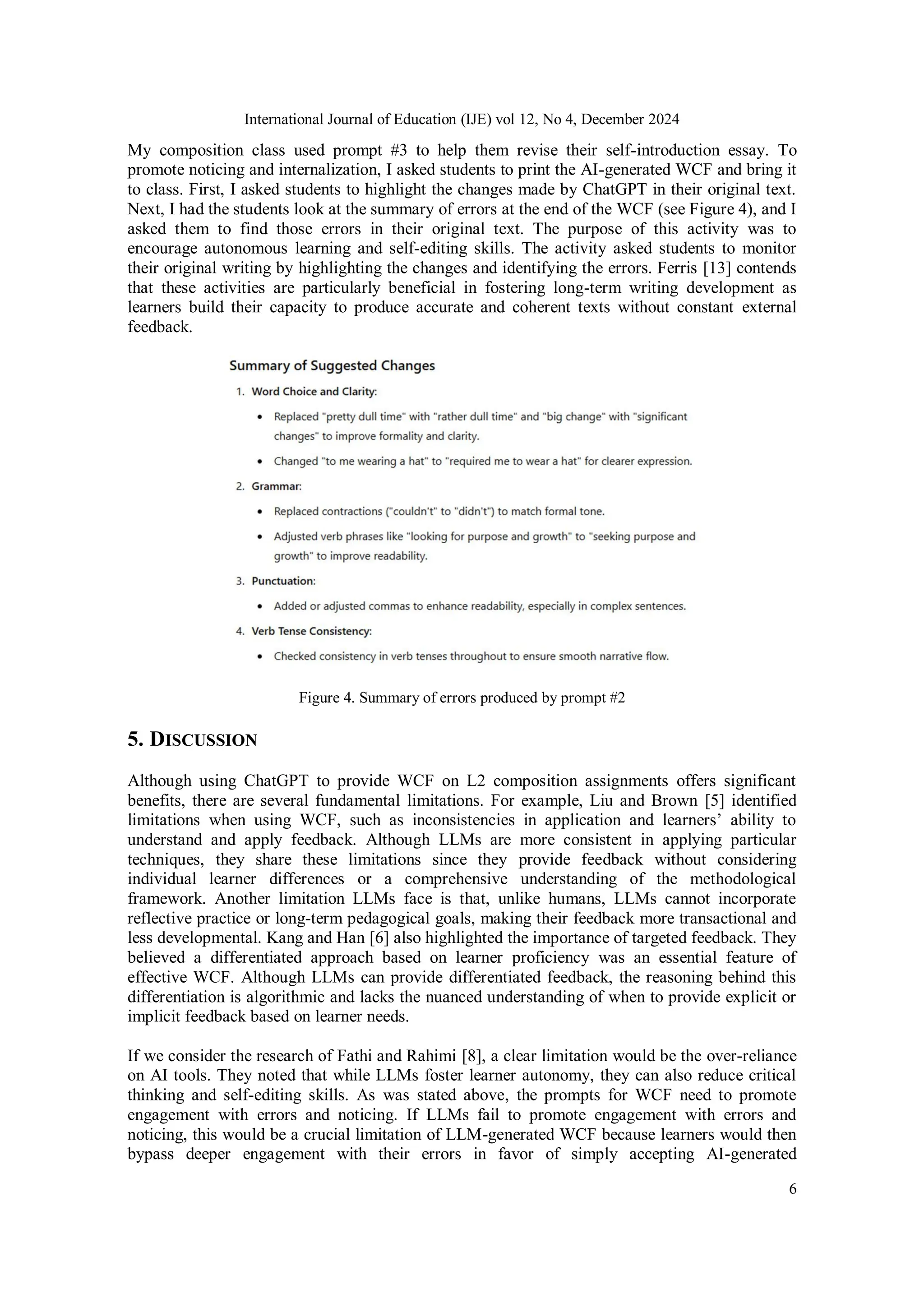 International Journal of Education (IJE) vol 12, No 4, December 2024
6
My composition class used prompt #3 to help them revise their self-introduction essay. To
promote noticing and internalization, I asked students to print the AI-generated WCF and bring it
to class. First, I asked students to highlight the changes made by ChatGPT in their original text.
Next, I had the students look at the summary of errors at the end of the WCF (see Figure 4), and I
asked them to find those errors in their original text. The purpose of this activity was to
encourage autonomous learning and self-editing skills. The activity asked students to monitor
their original writing by highlighting the changes and identifying the errors. Ferris [13] contends
that these activities are particularly beneficial in fostering long-term writing development as
learners build their capacity to produce accurate and coherent texts without constant external
feedback.
Figure 4. Summary of errors produced by prompt #2
5. DISCUSSION
Although using ChatGPT to provide WCF on L2 composition assignments offers significant
benefits, there are several fundamental limitations. For example, Liu and Brown [5] identified
limitations when using WCF, such as inconsistencies in application and learners’ ability to
understand and apply feedback. Although LLMs are more consistent in applying particular
techniques, they share these limitations since they provide feedback without considering
individual learner differences or a comprehensive understanding of the methodological
framework. Another limitation LLMs face is that, unlike humans, LLMs cannot incorporate
reflective practice or long-term pedagogical goals, making their feedback more transactional and
less developmental. Kang and Han [6] also highlighted the importance of targeted feedback. They
believed a differentiated approach based on learner proficiency was an essential feature of
effective WCF. Although LLMs can provide differentiated feedback, the reasoning behind this
differentiation is algorithmic and lacks the nuanced understanding of when to provide explicit or
implicit feedback based on learner needs.
If we consider the research of Fathi and Rahimi [8], a clear limitation would be the over-reliance
on AI tools. They noted that while LLMs foster learner autonomy, they can also reduce critical
thinking and self-editing skills. As was stated above, the prompts for WCF need to promote
engagement with errors and noticing. If LLMs fail to promote engagement with errors and
noticing, this would be a crucial limitation of LLM-generated WCF because learners would then
bypass deeper engagement with their errors in favor of simply accepting AI-generated
 