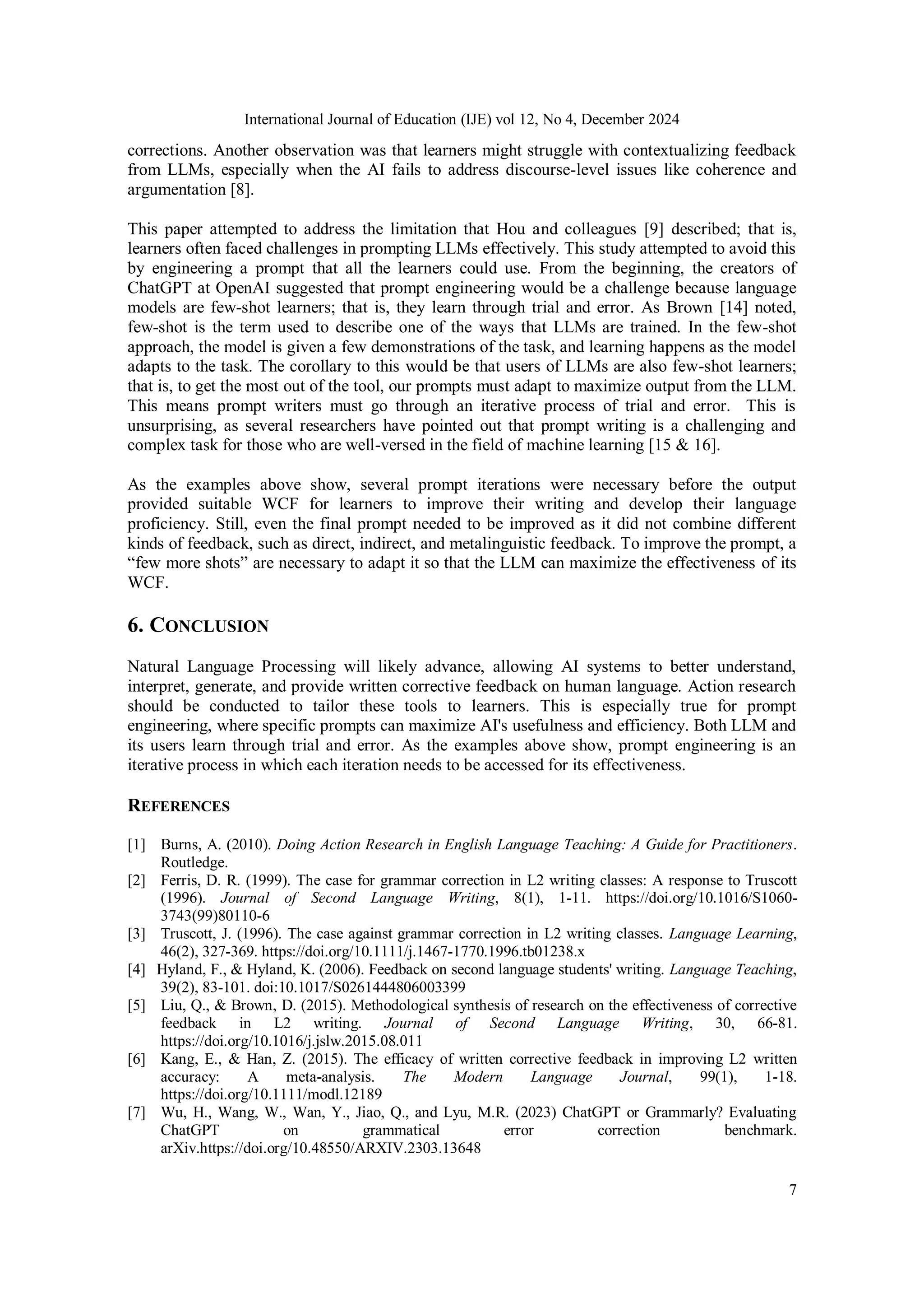 International Journal of Education (IJE) vol 12, No 4, December 2024
7
corrections. Another observation was that learners might struggle with contextualizing feedback
from LLMs, especially when the AI fails to address discourse-level issues like coherence and
argumentation [8].
This paper attempted to address the limitation that Hou and colleagues [9] described; that is,
learners often faced challenges in prompting LLMs effectively. This study attempted to avoid this
by engineering a prompt that all the learners could use. From the beginning, the creators of
ChatGPT at OpenAI suggested that prompt engineering would be a challenge because language
models are few-shot learners; that is, they learn through trial and error. As Brown [14] noted,
few-shot is the term used to describe one of the ways that LLMs are trained. In the few-shot
approach, the model is given a few demonstrations of the task, and learning happens as the model
adapts to the task. The corollary to this would be that users of LLMs are also few-shot learners;
that is, to get the most out of the tool, our prompts must adapt to maximize output from the LLM.
This means prompt writers must go through an iterative process of trial and error. This is
unsurprising, as several researchers have pointed out that prompt writing is a challenging and
complex task for those who are well-versed in the field of machine learning [15 & 16].
As the examples above show, several prompt iterations were necessary before the output
provided suitable WCF for learners to improve their writing and develop their language
proficiency. Still, even the final prompt needed to be improved as it did not combine different
kinds of feedback, such as direct, indirect, and metalinguistic feedback. To improve the prompt, a
“few more shots” are necessary to adapt it so that the LLM can maximize the effectiveness of its
WCF.
6. CONCLUSION
Natural Language Processing will likely advance, allowing AI systems to better understand,
interpret, generate, and provide written corrective feedback on human language. Action research
should be conducted to tailor these tools to learners. This is especially true for prompt
engineering, where specific prompts can maximize AI's usefulness and efficiency. Both LLM and
its users learn through trial and error. As the examples above show, prompt engineering is an
iterative process in which each iteration needs to be accessed for its effectiveness.
REFERENCES
[1] Burns, A. (2010). Doing Action Research in English Language Teaching: A Guide for Practitioners.
Routledge.
[2] Ferris, D. R. (1999). The case for grammar correction in L2 writing classes: A response to Truscott
(1996). Journal of Second Language Writing, 8(1), 1-11. https://doi.org/10.1016/S1060-
3743(99)80110-6
[3] Truscott, J. (1996). The case against grammar correction in L2 writing classes. Language Learning,
46(2), 327-369. https://doi.org/10.1111/j.1467-1770.1996.tb01238.x
[4] Hyland, F., & Hyland, K. (2006). Feedback on second language students' writing. Language Teaching,
39(2), 83-101. doi:10.1017/S0261444806003399
[5] Liu, Q., & Brown, D. (2015). Methodological synthesis of research on the effectiveness of corrective
feedback in L2 writing. Journal of Second Language Writing, 30, 66-81.
https://doi.org/10.1016/j.jslw.2015.08.011
[6] Kang, E., & Han, Z. (2015). The efficacy of written corrective feedback in improving L2 written
accuracy: A meta‐analysis. The Modern Language Journal, 99(1), 1-18.
https://doi.org/10.1111/modl.12189
[7] Wu, H., Wang, W., Wan, Y., Jiao, Q., and Lyu, M.R. (2023) ChatGPT or Grammarly? Evaluating
ChatGPT on grammatical error correction benchmark.
arXiv.https://doi.org/10.48550/ARXIV.2303.13648
 